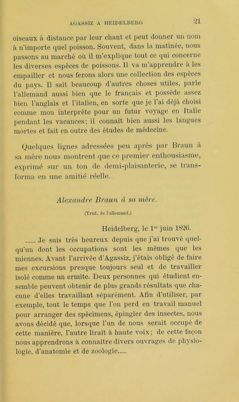 oiseaux à distance par leur chant et peut donner un nom à n’importe quel poisson. Souvent, dans la matinée, nous passons au marché où il m’explique tout ce qui concerne les diverses espèces de poissons. Il va m’apprendre à les empailler et nous ferons alors une collection des espèces du pays. Il sait beaucoup d’autres choses utiles, parle l’allemand aussi bien que le français et possède assez bien l’anglais et l’italien, en sorte que je l’ai déjà choisi comme mon interprète pour un futur voyage en Italie pendant les vacances; il connaît bien aussi les langues mortes et fait en outre des études de médecine. Quelques lignes adressées peu après par Braun à sa mère nous montrent que ce premier enthousiasme, exprimé sur un ton de demi-plaisanterie, se trans- forma en une amitié réelle. Alexandre Braun à sa mère. (Trad. de l'allemand.) Heidelberg, le lor juin 1826. Je suis très heureux depuis que j’ai trouvé quel- qu’un dont les occupations sont les mêmes que les miennes. Avant l’arrivée d’Agassiz, j’étais obligé de faire mes excursions presque toujours seul et de travailler isolé comme un ermite. Deux personnes qui étudient en- semble peuvent obtenir de plus grands résultats que cha- cune d’elles travaillant séparément. Afin d’utiliser, par exemple, tout le temps que l’on perd en travail manuel pour arranger des spécimens, épingler des insectes, nous avons décidé que, lorsque l’un de nous serait occupé de cette manière, l’autre lirait à haute voix ; de cette façon nous apprendrons à connaître divers ouvrages de physio- logie, d’anatomie et de zoologie