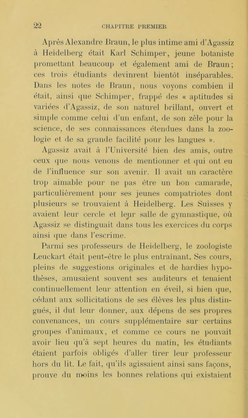 Après Alexandre Braun, le plus intime ami d’Agassiz à Heidelberg était. Karl Schimper, jeune botaniste promettant beaucoup et également ami de Braun; ces trois étudiants devinrent bientôt inséparables. Dans les notes de Braun, nous voyons combien il était, ainsi que Schimper, frappé des « aptitudes si variées d’Agassiz, de son naturel brillant, ouvert et simple comme celui d’un enfant, de son zèle pour la science, de ses connaissances étendues dans la zoo- logie et de sa grande facilité pour les langues ». Agassiz avait à l’Université bien des amis, outre ceux que nous venons de mentionner et qui ont eu de l'influence sur son avenir. Il avait un caractère trop aimable pour ne pas être un bon camarade, particulièrement pour ses jeunes compatriotes dont plusieurs se trouvaient à Heidelberg. Les Suisses y avaient leur cercle et leur salle de gymnastique, où Agassiz se distinguait dans tous les exercices du corps ainsi que dans l’escrime. Parmi ses professeurs de Heidelberg, le zoologiste Leuckart était peut-être le plus entraînant. Ses cours, pleins de suggestions originales et de hardies hypo- thèses, amusaient souvent ses auditeurs et tenaient continuellement leur attention en éveil, si bien que, cédant aux sollicitations de ses élèves les plus distin- gués, il dut leur donner, aux dépens de ses propres convenances, un cours supplémentaire sur certains groupes d’animaux, et comme ce cours ne pouvait avoir lieu qu’à sept heures du matin, les étudiants étaient parfois obligés d’aller tirer leur professeur hors du lit. Le fait, qu’ils agissaient ainsi sans façons, prouve du moins les bonnes relations qui existaient