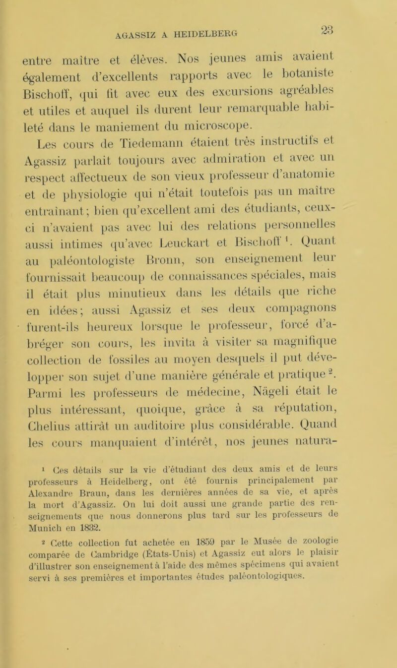 entre maître et élèves. Nos jeunes amis avaient également d’excellents rapports avec le botaniste Bischoff, qui lit avec eux des excursions agréables et utiles et auquel ils durent leur remarquable habi- leté dans le maniement du microscope. Les cours de Tiedemann étaient très instructils et Agassiz parlait toujours avec admiration et avec un respect affectueux de son vieux professeur d anatomie et «le physiologie qui n’était tontetois pas un maître entraînant; bien qu’excellent ami des étudiants, ceux- ci n’avaient pas avec lui des relations personnelles aussi intimes qu’avec Leuckart et Bischoll 1. Quant au paléontologiste Broun, son enseignement leur fournissait beaucoup de connaissances spéciales, mais il était plus minutieux dans les détails que riche en idées; aussi Agassiz et ses deux compagnons furent-ils heureux lorsque le professeur, lorcé d a- bréger son cours, les invita à visiter sa magnifique collection de fossiles au moyen desquels il put déve- lopper son sujet d’une manière générale et pratique2. Parmi les professeurs de médecine, Nâgeli était le plus intéressant, quoique, grâce à sa réputation, Chelius attirât un auditoire plus considérable. Quand les cours manquaient d’intérêt, nos jeunes natura- 1 Ces détails sur la vie d’étudiant des deux amis et de leurs professeurs à Heidelberg, ont été fournis principalement par Alexandre Braun, dans les dernières années de sa vie, et après la mort d’Agassiz. On lui doit aussi une grande partie des ren- seignements que nous donnerons plus tard sur les professeurs de Munich en 1832. 2 Cette collection fut achetée en 1859 par le Musée de zoologie comparée de Cambridge (États-Unis) et Agassiz eut alors le plaisir d’illustrer son enseignement à l’aide des mêmes spécimens qui avaient servi à ses premières et importantes études paléontologiques.