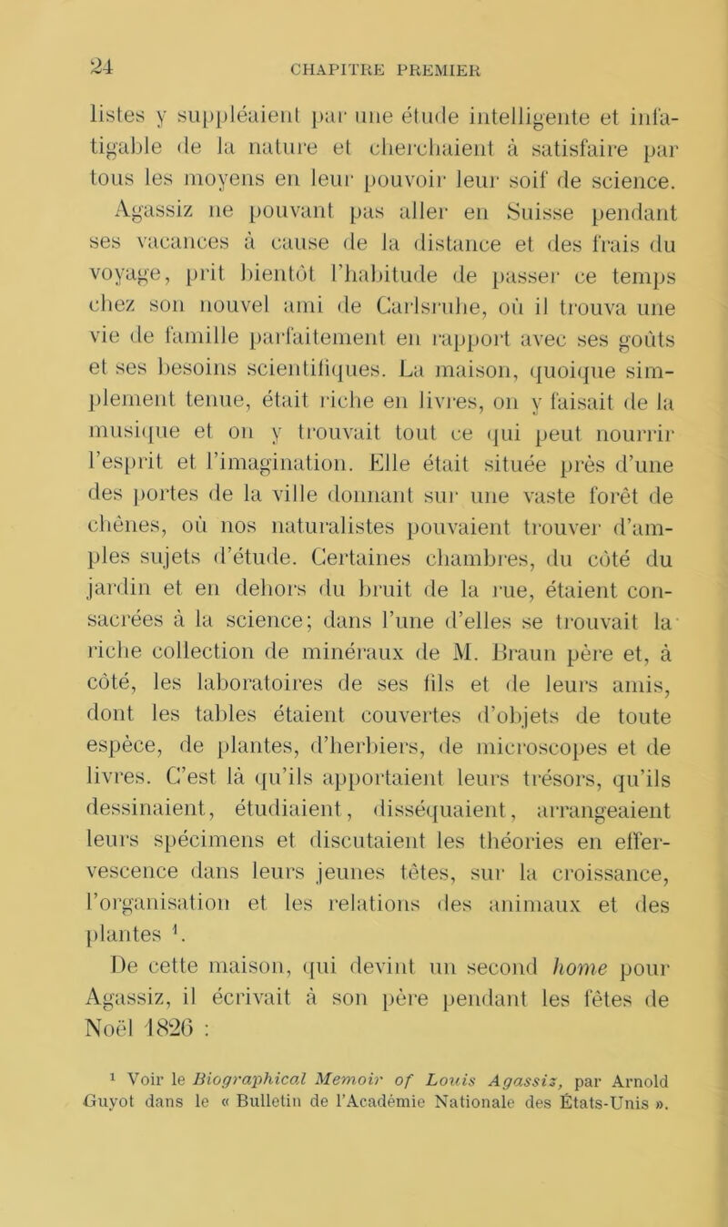 listes y suppléaient par une étude intelligente et infa- tigable de la nature et cherchaient à satisfaire par tous les moyens en leur pouvoir leur soif de science. Agassiz ne pouvant pas aller en Suisse pendant ses vacances à cause de la distance et des frais du voyage, prit bientôt l’habitude de passer ce temps chez son nouvel ami de Carlsruhe, où il trouva une vie de famille parfaitement en rapport avec ses goûts et ses besoins scientifiques. La maison, quoique sim- plement tenue, était riche en livres, on y faisait de la musique et on y trouvait tout ce qui peut nourrir l’esprit et l’imagination. Elle était située près d’une des portes de la ville donnant sur une vaste forêt de chênes, où nos naturalistes pouvaient trouver d’ain- ples sujets d’étude. Certaines chambres, du côté du jardin et en dehors du bruit de la rue, étaient con- sacrées à la science; dans l’une d’elles se trouvait la riche collection de minéraux de M. Braun père et, à côté, les laboratoires de ses fils et de leurs amis, dont les tables étaient couvertes d’objets de toute espèce, de plantes, d’herbiers, de microscopes et de livres. C’est là qu’ils apportaient leurs trésors, qu’ils dessinaient, étudiaient, disséquaient, arrangeaient leurs spécimens et discutaient les théories en effer- vescence dans leurs jeunes têtes, sur la croissance, l’organisation et les relations des animaux et des plantes L De cette maison, qui devint un second home pour Agassiz, il écrivait à son père pendant les fêtes de Noël 1826 : 1 Voir le Biographical Memoir of Louis Agassiz, par Arnold Guyot dans le « Bulletin de l’Académie Nationale des États-Unis ».