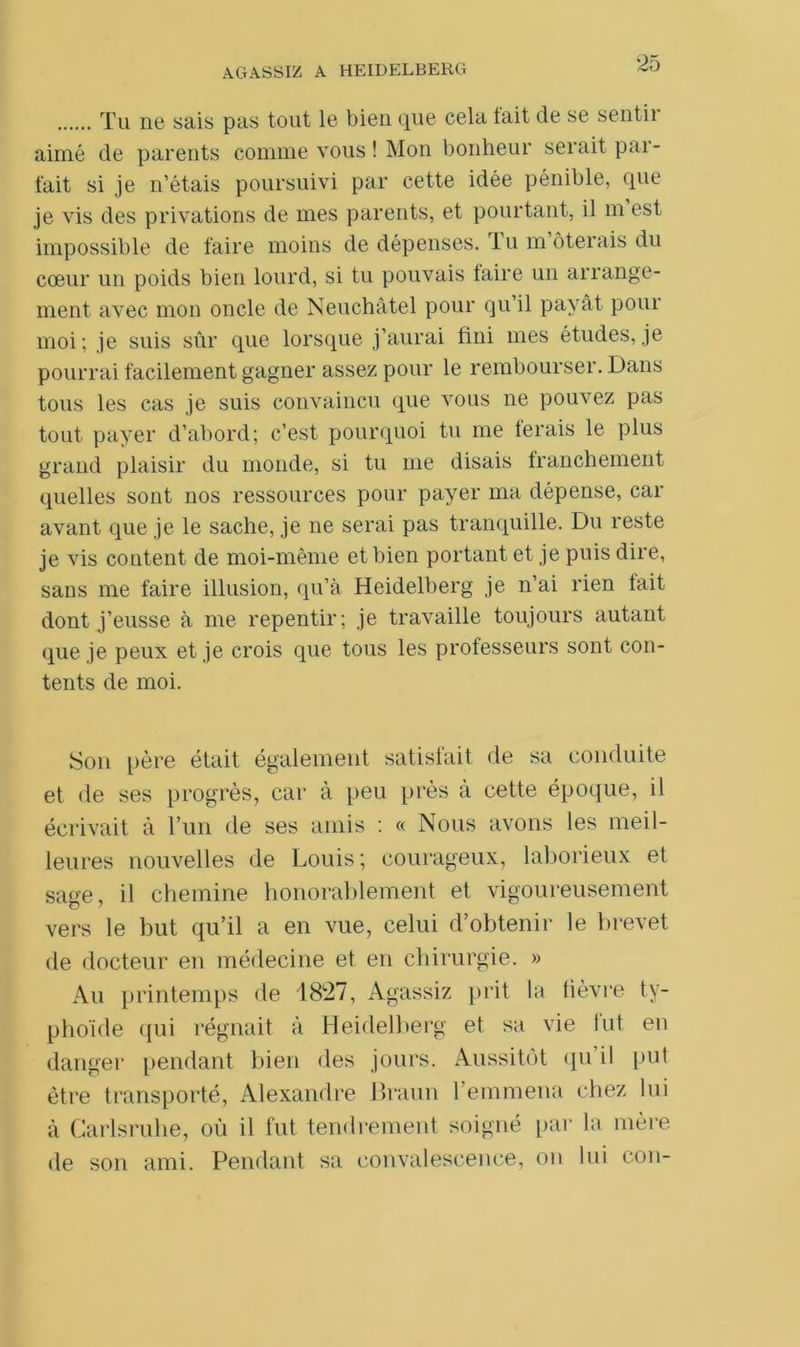 Tu ne sais pas tout le bien que cela tait de se sentir aimé de parents comme vous! Mon bonheur serait pai- fait si je n’étais poursuivi par cette idée pénible, que je vis des privations de mes parents, et pourtant, il m est impossible de faire moins de dépenses. Tu m ôterais du cœur un poids bien lourd, si tu pouvais taire un arrange- ment avec mon oncle de Neuchâtel pour qu il payât pour moi; je suis sûr que lorsque j’aurai fini mes études, je pourrai facilement gagner assez pour le rembourser. Dans tous les cas je suis convaincu que vous ne pouvez pas tout payer d’abord; c’est pourquoi tu me ferais le plus grand plaisir du monde, si tu me disais franchement quelles sont nos ressources pour payer ma dépense, car avant que je le sache, je ne serai pas tranquille. Du reste je vis content de moi-même et bien portant et je puis dire, sans me faire illusion, qu’à Heidelberg je n’ai rien fait dont j’eusse à me repentir; je travaille toujours autant que je peux et je crois que tous les professeurs sont con- tents de moi. Son père était également satisfait de sa conduite et de ses progrès, car à peu près à cette époque, il écrivait à l’un de ses amis : « Nous avons les meil- leures nouvelles de Louis ; courageux, laborieux et sage, il chemine honorablement et vigoureusement vers le but qu’il a en vue, celui d’obtenir le brevet de docteur en médecine et en chirurgie. » Au printemps de 1827, Agassiz prit la lièvre ty- phoïde qui régnait à Heidelberg et sa vie lut en danger pendant bien des jours. Aussitôt qu il put être transporté, Alexandre Braun l’emmena chez lui à Carlsruhe, où il fut tendrement soigné par la mère de son ami. Pendant sa convalescence, on lui cou-