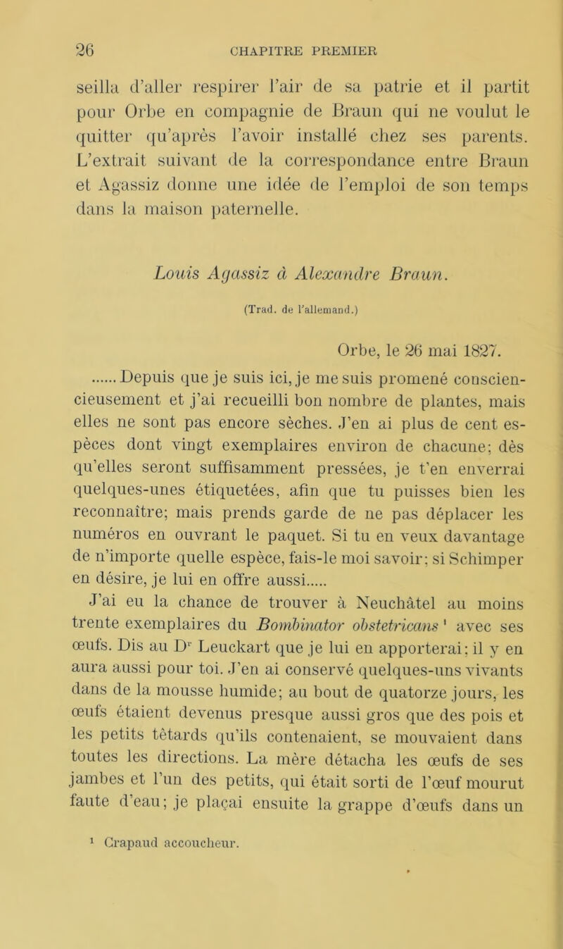 seilla d’aller respirer l’air de sa patrie et il partit pour Orbe en compagnie de Braun qui ne voulut le quitter qu’après l’avoir installé chez ses parents. L’extrait suivant de la correspondance entre Braun et Agassiz donne une idée de l’emploi de son temps dans la maison paternelle. Louis Agassiz à Alexandre Braun. (Trad. de l'allemand.) Orbe, le 26 mai 1827. Depuis que je suis ici, je me suis promené conscien- cieusement et j’ai recueilli bon nombre de plantes, mais elles ne sont pas encore sèches. J’en ai plus de cent es- pèces dont vingt exemplaires environ de chacune; dès qu’elles seront suffisamment pressées, je t’en enverrai quelques-unes étiquetées, afin que tu puisses bien les reconnaître; mais prends garde de ne pas déplacer les numéros en ouvrant le paquet. Si tu en veux davantage de n’importe quelle espèce, fais-le moi savoir; si Schimper en désire, je lui en offre aussi J’ai eu la chance de trouver à Neuchâtel au moins trente exemplaires du Bombinator obstetricans ' avec ses œuts. Dis au D1 Leuckart que je lui en apporterai; il y en aura aussi pour toi. J’en ai conservé quelques-uns vivants dans de la mousse humide; au bout de quatorze jours, les œuts étaient devenus presque aussi gros que des pois et les petits têtards qu’ils contenaient, se mouvaient dans toutes les directions. La mère détacha les œufs de ses jambes et 1 un des petits, qui était sorti de l’œuf mourut faute d eau; je plaçai ensuite la grappe d’œufs dans un 1 Crapaud accoucheur.