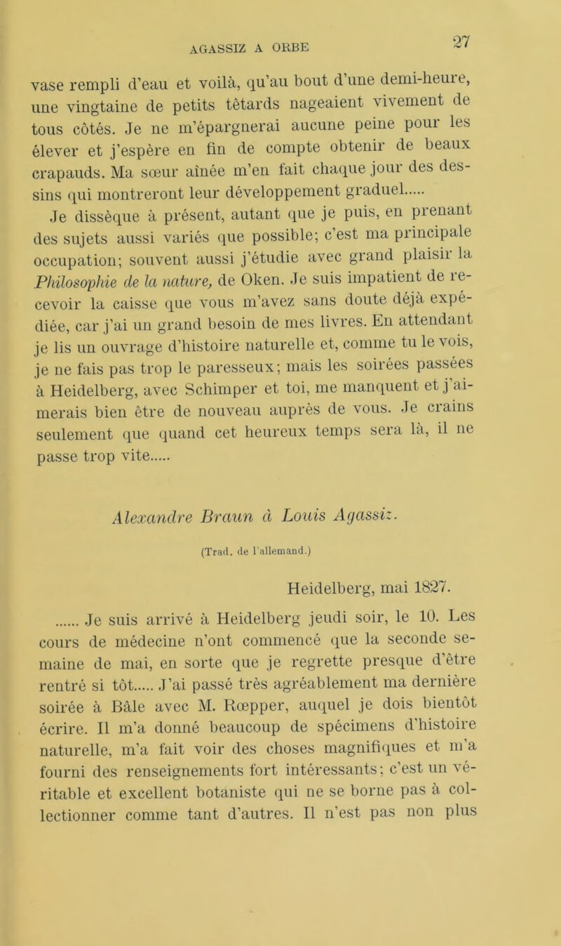 27 vase rempli d’eau et voila, qu’au bout dune demi-heuit, une vingtaine de petits têtards nageaient i\ ement de tous côtés. Je ne m’épargnerai aucune peine poui les élever et j’espère en fin de compte obtenir de beaux crapauds. Ma sœur aînée m’en fait chaque joui des des- sins qui montreront leur développement graduel Je dissèque à présent, autant que je puis, en prenant des sujets aussi variés que possible; c est ma piincipale occupation; souvent aussi j’étudie avec grand plaisii la Philosophie de la nature,, de Oken. Je suis impatient de re- cevoir la caisse que vous m’avez sans doute déjà expé- diée, car j’ai un grand besoin de mes livres. En attendant je lis un ouvrage d’histoire naturelle et, comme tu le vois, je ne fais pas trop le paresseux; mais les soirées passées à Heidelberg, avec Schimper et toi, me manquent et j’ai- merais bien être de nouveau auprès de vous. Je crains seulement que quand cet heureux temps sera là, il ne passe trop vite Alexandre Braun à Louis Agassiz. (Trad. de l'allemand.) Heidelberg, mai 1827. Je suis arrivé à Heidelberg jeudi soir, le 10. Les cours de médecine n’ont commencé que la seconde se- maine de mai, en sorte que je regrette presque d’être rentré si tôt J’ai passé très agréablement ma dernière soirée à Bâle avec M. Rœpper, auquel je dois bientôt écrire. Il m’a donné beaucoup de spécimens d’histoire naturelle, m’a fait voir des choses magnifiques et m’a fourni des renseignements fort intéressants ; c’est un vé- ritable et excellent botaniste qui ne se borne pas à col-