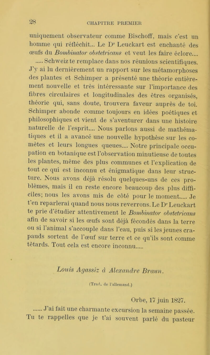 uniquement observateur comme Bischoff, mais c’est un homme qui réfléchit... Le D1' Leuckart est enchanté des œufs du Bombinator obstetricans et veut les faire éclore.... Schweiz te remplace dans nos réunions scientifiques. J’y ai lu dernièrement un rapport sur les métamorphoses des plantes et Schimper a présenté une théorie entière- ment nouvelle et très intéressante sur l’importance des fibres circulaires et longitudinales des êtres organisés, théorie qui, sans doute, trouvera faveur auprès de toi. Schimper abonde comme toujours en idées poétiques et philosophiques et vient de s’aventurer dans une histoire naturelle de l’esprit.... Nous parlons aussi de mathéma- tiques et il a avancé une nouvelle hypothèse sur les co- mètes et leurs longues queues.... Notre principale occu- pation en botanique est l’observation minutieuse de toutes les plantes, même des plus communes et l’explication de tout ce qui est inconnu et énigmatique dans leur struc- ture. Nous avons déjà résolu quelques-uns de ces pro- blèmes, mais il en reste encore beaucoup des plus diffi- ciles; nous les avons mis de côté pour le moment Je t’en reparlerai quand nous nous reverrons. Le Dr Leuckart te prie d’étudier attentivement le Bombinator obstetricans afin de savoir si les œufs sont déjà fécondés dans la terre ou si 1 animal s’accouple dans l’eau, puis si les jeunes cra- pauds sortent de 1 œuf sur terre et ce qu’ils sont comme têtards. Tout cela est encore inconnu Louis Agassiz à Alexandre Braun. (Trad. de l’allemand.) Orbe, 17 juin 1827. ^ ime charmante excursion la semaine passée. Tu te îappelles que je t ai souvent parlé du pasteur