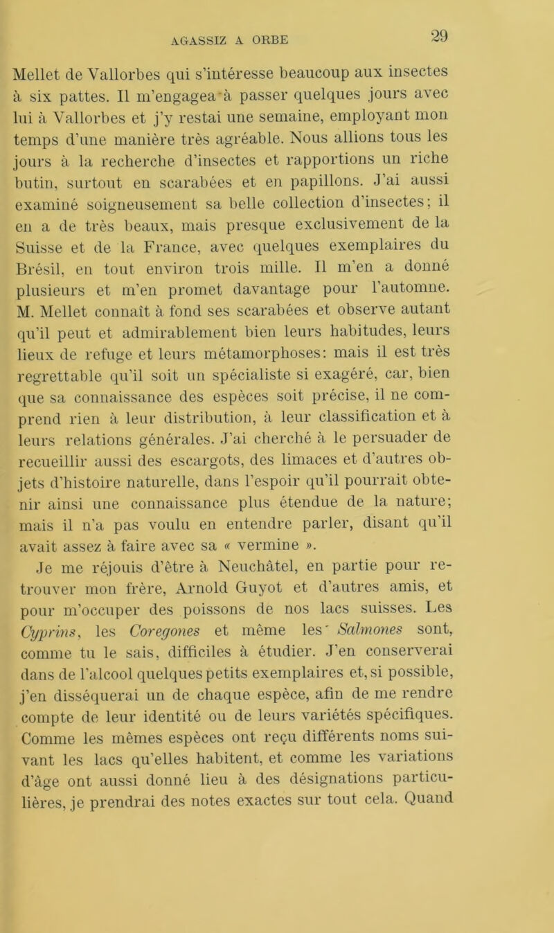Mellet de Vallorbes qui s’intéresse beaucoup aux insectes à six pattes. Il m’engagea à passer quelques jours avec lui à Vallorbes et j’y restai une semaine, employant mon temps d’une manière très agréable. Nous allions tous les jours à la recherche d’insectes et rapportions un riche butin, surtout en scarabées et en papillons. J’ai aussi examiné soigneusement sa belle collection d’insectes; il en a de très beaux, mais presque exclusivement de la Suisse et de la France, avec quelques exemplaires du Brésil, en tout environ trois mille. Il m’en a donné plusieurs et m’en promet davantage pour l’automne. M. Mellet connaît à fond ses scarabées et observe autant qu’il peut et admirablement bien leurs habitudes, leurs lieux de refuge et leurs métamorphoses: mais il est très regrettable qu’il soit un spécialiste si exagéré, car, bien que sa connaissance des espèces soit précise, il ne com- prend rien à leur distribution, à leur classification et à leurs relations générales. J’ai cherché à le persuader de recueillir aussi des escargots, des limaces et d autres ob- jets d’histoire naturelle, dans l’espoir qu'il pourrait obte- nir ainsi une connaissance plus étendue de la nature; mais il n’a pas voulu en entendre parler, disant qu’il avait assez à faire avec sa « vermine ». Je me réjouis d’être à Neuchâtel, en partie pour re- trouver mon frère, Arnold Guyot et d’autres amis, et pour m’occuper des poissons de nos lacs suisses. Les Cyprins, les Coreyones et même les' Salmones sont, connue tu le sais, difficiles à étudier. J’en conserverai dans de l’alcool quelques petits exemplaires et, si possible, j’en disséquerai un de chaque espèce, afin de me rendre compte de leur identité ou de leurs variétés spécifiques. Comme les mêmes espèces ont reçu différents noms sui- vant les lacs qu’elles habitent, et comme les variations d’âge ont aussi donné lieu à des désignations particu- lières, je prendrai des notes exactes sur tout cela. Quand