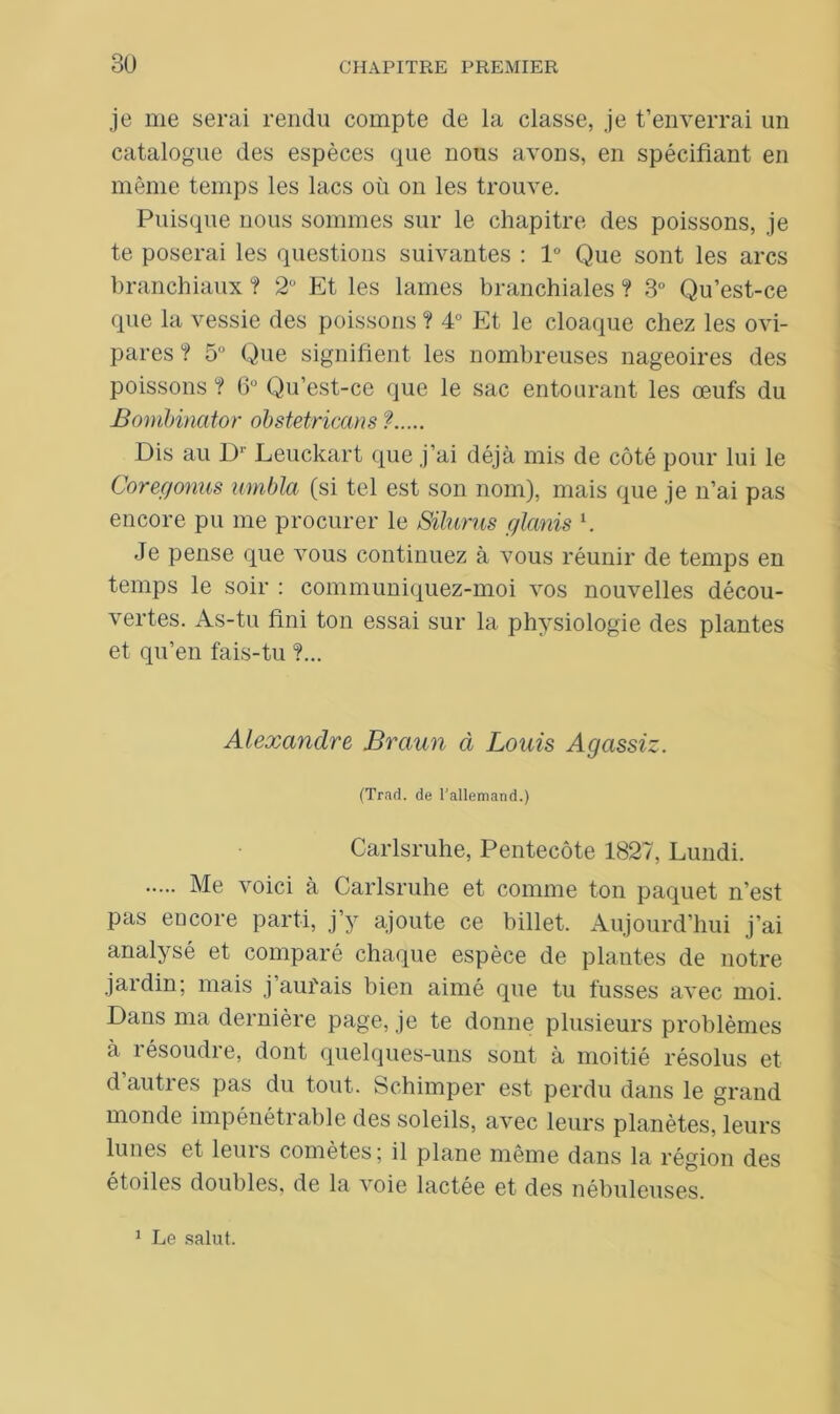 je me serai rendu compte de la classe, je t’enverrai un catalogue des espèces que nous avons, en spécifiant en même temps les lacs où on les trouve. Puisque nous sommes sur le chapitre des poissons, je te poserai les questions suivantes : 1° Que sont les arcs branchiaux ? 2° Et les lames branchiales ? 3° Qu’est-ce que la vessie des poissons ? 4° Et le cloaque chez les ovi- pares? 5 Que signifient les nombreuses nageoires des poissons ? 6° Qu’est-ce que le sac entourant les œufs du Bombinator obstetriccms ? Dis au Dr Leuckart que j’ai déjà mis de côté pour lui le Corée/omis umbla (si tel est son nom), mais que je n’ai pas encore pu me procurer le Silurus glanis l. Je pense que vous continuez à vous réunir de temps en temps le soir : communiquez-moi vos nouvelles décou- vertes. As-tu fini ton essai sur la physiologie des plantes et qu’en fais-tu ?... Alexandre Braun à Louis Agassiz. (Trad. de l'allemand.) Carlsruhe, Pentecôte 1827, Lundi. Me voici à Carlsruhe et comme ton paquet n’est pas encore parti, j’y ajoute ce billet. Aujourd’hui j’ai analysé et comparé chaque espèce de plantes de notre jardin; mais j’aurais bien aimé que tu fusses avec moi. Dans ma dernière page, je te donne plusieurs problèmes à résoudre, dont quelques-uns sont à moitié résolus et d’autres pas du tout, Schimper est perdu dans le grand monde impénétrable des soleils, avec leurs planètes, leurs lunes et leuis comètes; il plane même dans la région des étoiles doubles, de la voie lactée et des nébuleuses. 1 Le salut.