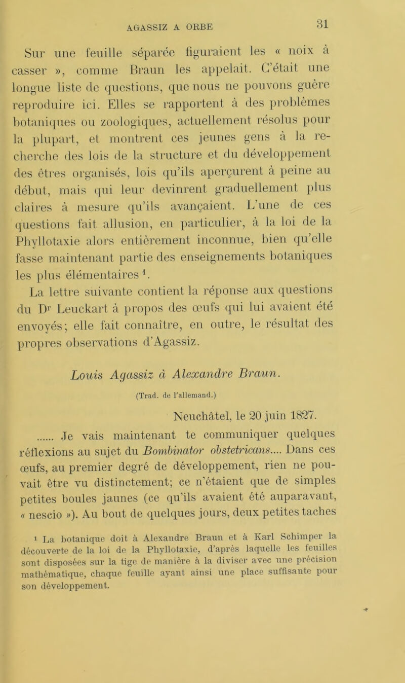 Sur une feuille séparée figuraient les « noix à casser », comme Braun les appelait. C’était une longue liste de questions, que nous ne pouvons guère reproduire ici. Elles se rapportent à des problèmes botaniques ou zoologiques, actuellement résolus pour la plupart, et montrent ces jeunes gens à la re- cherche des lois de la structure et du développement des êtres organisés, lois qu’ils aperçurent à peine au début, mais qui leur devinrent graduellement plus claires à mesure qu’ils avançaient. L’une de ces questions fait allusion, en particulier, à la loi de la Phyllotaxie alors entièrement inconnue, bien qu’elle fasse maintenant partie des enseignements botaniques les plus élémentaires1. La lettre suivante contient la réponse aux questions du Dr Leuckart à propos des œufs qui lui avaient été envoyés ; elle fait connaître, en outre, le résultat des propres observations d’Agassiz. Louis Agassiz à Alexandre Braun. (Trad. de l’allemand.) Neuchâtel, le 20 juin 1827. Je vais maintenant te communiquer quelques réflexions au sujet du Bombinator obstetricans.... Dans ces œufs, au premier degré de développement, rien ne pou- vait être vu distinctement; ce n’étaient que de simples petites boules jaunes (ce qu’ils avaient été auparavant, « nescio »)• Au bout de quelques jours, deux petites taches 1 La botanique doit à Alexandre Braun et à Karl Schimper la découverte de la loi de la Phyllotaxie, d’après laquelle les feuilles sont disposées sur la tige de manière à la diviser avec une précision mathématique, chaque feuille ayant ainsi une place suffisante pour son développement.