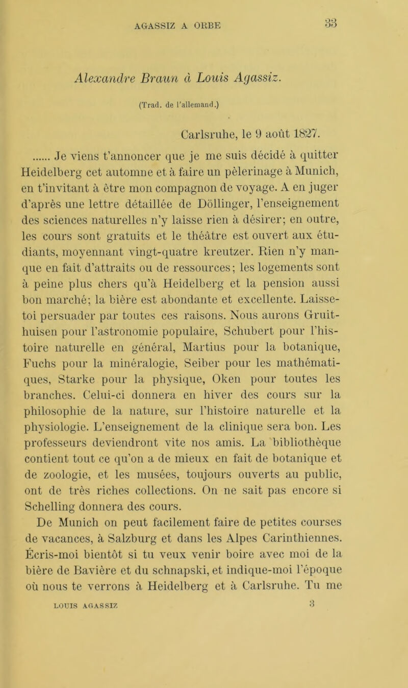 33 Alexandre Braun à Louis Agassiz. (Trad. de l’allemand.) Carlsruhe, le 9 août 1827. Je viens t’annoncer que je me suis décidé à quitter Heidelberg cet automne et à faire un pèlerinage à Munich, en t’invitant à être mon compagnon de voyage. A en juger d’après une lettre détaillée de Dôllinger, l’enseignement des sciences naturelles n’y laisse rien à désirer; en outre, les cours sont gratuits et le théâtre est ouvert aux étu- diants, moyennant vingt-quatre kreutzer. Rien n’y man- que en fait d’attraits ou de ressources ; les logements sont à peine plus chers qu’à Heidelberg et la pension aussi bon marché; la bière est abondante et excellente. Laisse- toi persuader par toutes ces raisons. Nous aurons Gruit- huisen pour l’astronomie populaire, Schubert pour l’his- toire naturelle en général, Martius pour la botanique, Fuchs pour la minéralogie, Seiber pour les mathémati- ques, Starke pour la physique, Oken pour toutes les branches. Celui-ci donnera en hiver des cours sur la philosophie de la nature, sur l’histoire naturelle et la physiologie. L’enseignement de la clinique sera bon. Les professeurs deviendront vite nos amis. La bibliothèque contient tout ce qu’on a de mieux en fait de botanique et de zoologie, et les musées, toujours ouverts au public, ont de très riches collections. On ne sait pas encore si Schelling donnera des cours. De Munich on peut facilement faire de petites courses de vacances, à Salzburg et dans les Alpes Carinthiennes. Écris-moi bientôt si tu veux venir boire avec moi de la bière de Bavière et du schnapski, et indique-moi l’époque où nous te verrons à Heidelberg et à Carlsruhe. Tu me LOUIS AGASSIZ