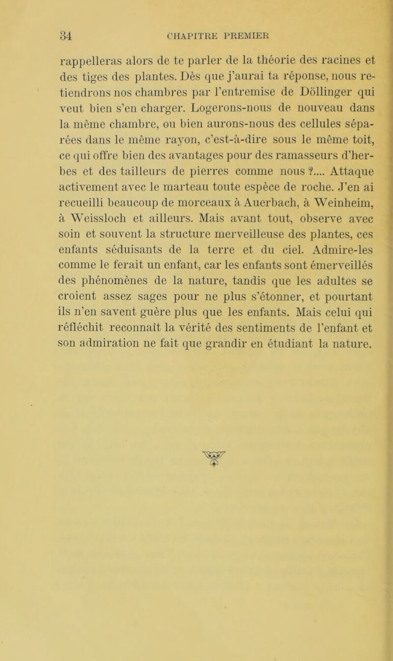 rappelleras alors de te parler de la théorie des racines et des tiges des plantes. Dès que j’aurai ta réponse, nous re- tiendrons nos chambres par l’entremise de Dôllinger qui veut bien s’en charger. Logerons-nous de nouveau dans la même chambre, ou bien aurons-nous des cellules sépa- rées dans le même rayon, c’est-à-dire sous le même toit, ce qui offre bien des avantages pour des ramasseurs d’her- bes et des tailleurs de pierres comme nous ?.... Attaque activement avec le marteau toute espèce de roche. J’en ai recueilli beaucoup de morceaux à Auerbach, à Weinheim, à Weissloch et ailleurs. Mais avant tout, observe avec soin et souvent la structure merveilleuse des plantes, ces enfants séduisants de la terre et du ciel. Admire-les comme le ferait un enfant, car les enfants sont émerveillés des phénomènes de la nature, tandis que les adultes se croient assez sages pour ne plus s’étonner, et pourtant ils n’en savent guère plus que les enfants. Mais celui qui réfléchit reconnaît la vérité des sentiments de l’enfant et son admiration ne fait que grandir en étudiant la nature.