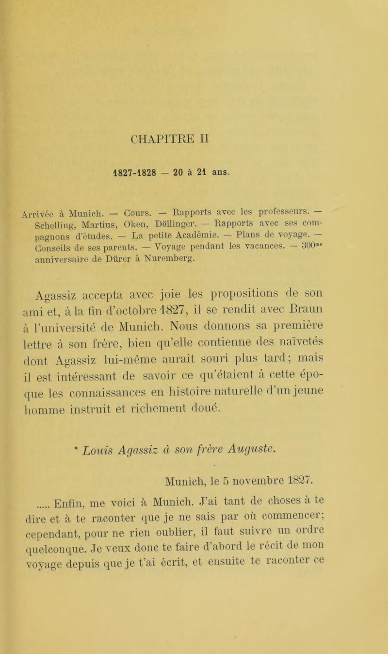 CHAPITRE II 1827-1828 — 20 à 21 ans. Arrivée à Munich. — Cours. — Rapports avec les professeurs. — Sclielling, Martius, Oken, Dollinger. — Rapports avec ses com- pagnons d’études. — La petite Académie. — Plans de voyage. — Conseils de ses parents. — Voyage pendant les vacances. — 300™ anniversaire de Durer à Nuremberg. Agassiz accepta avec joie les propositions de son ami et, à la fin d’octobre 1827, il se rendit avec Braun à l’université de Munich. Nous donnons sa première lettre à son frère, bien qu’elle contienne des naïvetés dont Agassiz lui-même aurait souri plus tard ; mais il est intéressant de savoir ce qu’étaient à cette épo- que les connaissances en histoire naturelle d’un jeune homme instruit et richement doué. * Louis Agassiz à son frère Auguste. Munich, le 5 novembre 1827. Enfin, me voici à Munich. J’ai tant de choses à te dire et à te raconter que je ne sais par où commencer; cependant, pour ne rien oublier, il faut suivre un ordie quelconque. Je veux donc te faire d abord le récit de mon voyage depuis que je t’ai écrit, et ensuite te racontei ce
