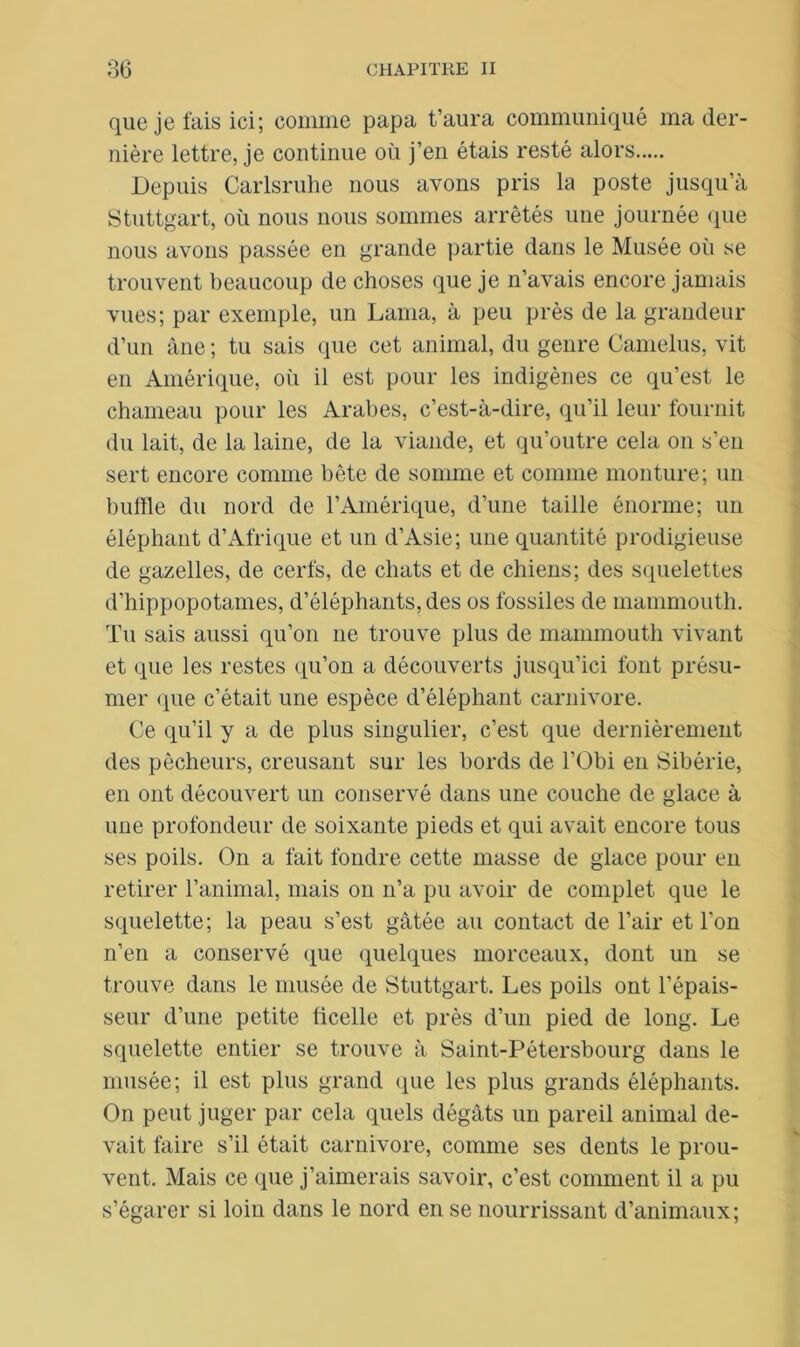 que je fais ici; comme papa t’aura communiqué ma der- nière lettre, je continue où j’en étais resté alors Depuis Carlsruhe nous avons pris la poste jusqu’à Stuttgart, où nous nous sommes arrêtés une journée que nous avons passée en grande partie dans le Musée où se trouvent beaucoup de choses que je n’avais encore jamais vues; par exemple, un Lama, à peu près de la grandeur d’un âne ; tu sais que cet animal, du genre Camelus, vit en Amérique, où il est pour les indigènes ce qu’est le chameau pour les Arabes, c’est-à-dire, qu’il leur fournit du lait, de la laine, de la viande, et qu’outre cela on s’en sert encore comme bête de somme et comme monture; un buffle du nord de l’Amérique, d’une taille énorme; un éléphant d’Afrique et un d’Asie; une quantité prodigieuse de gazelles, de cerfs, de chats et de chiens; des squelettes d’hippopotames, d’éléphants, des os fossiles de mammouth. Tu sais aussi qu’on ne trouve plus de mammouth vivant et que les restes qu’on a découverts jusqu’ici font présu- mer que c’était une espèce d’éléphant carnivore. Ce qu’il y a de plus singulier, c’est que dernièrement des pêcheurs, creusant sur les bords de l’Obi en Sibérie, en ont découvert un conservé dans une couche de glace à une profondeur de soixante pieds et qui avait encore tous ses poils. On a fait fondre cette masse de glace pour en retirer l’animal, mais on n’a pu avoir de complet que le squelette; la peau s’est gâtée au contact de l’air et l’on n’en a conservé que quelques morceaux, dont un se trouve dans le musée de Stuttgart. Les poils ont l’épais- seur d’une petite ficelle et près d’un pied de long. Le squelette entier se trouve à Saint-Pétersbourg dans le musée; il est plus grand que les plus grands éléphants. On peut juger par cela quels dégâts un pareil animal de- vait faire s’il était carnivore, comme ses dents le prou- vent. Mais ce que j’aimerais savoir, c’est comment il a pu s’égarer si loin dans le nord en se nourrissant d’animaux;