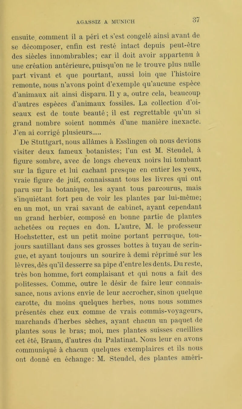 87 ensuite, comment il a péri et s’est congelé ainsi avant de se décomposer, enfin est resté intact depuis peut-être des siècles innombrables; car il doit avoir appartenu à une création antérieure, puisqu’on ne le trouve plus nulle part vivant et que pourtant, aussi loin que l’histoire remonte, nous n’avons point d’exemple qu’aucune espèce d’animaux ait ainsi disparu. Il y a, outre cela, beaucoup d’autres espèces d’animaux fossiles. La collection d’oi- seaux est de toute beauté ; il est regrettable qu’un si grand nombre soient nommés d’une manière inexacte. J’en ai corrigé plusieurs De Stuttgart, nous allâmes à Esslingen où nous devions visiter deux fameux botanistes; l’un est M. Steudel, à figure sombre, avec de longs cheveux noirs lui tombant sur la figure et lui cachant presque en entier les yeux, vraie figure de juif, connaissant tous les livres qui ont paru sur la botanique, les ayant tous parcourus, mais s’inquiétant fort peu de voir les plantes par lui-même; en un mot, un vrai savant de cabinet, ayant cependant un grand herbier, composé en bonne partie de plantes achetées ou reçues en don. L’autre, M. le professeur Hochstetter, est un petit moine portant perruque, tou- jours sautillant dans ses grosses bottes à tuyau de serin- gue, et ayant toujours un sourire à demi réprimé sur les lèvres, dès qu’il desserre sa pipe d’entre les dents. Du reste, très bon homme, fort complaisant et qui nous a fait des politesses. Comme, outre le désir de faire leur connais- sance, nous avions envie de leur accrocher, sinon quelque carotte, du moins quelques herbes, nous nous sommes présentés chez eux comme de vrais commis-voyageurs, marchands d’herbes sèches, ayant chacun un paquet de plantes sous le bras; moi, mes plantes suisses cueillies cet été, Braun, d’autres du Palatinat. Nous leur en avons communiqué à chacun quelques exemplaires et ils nous