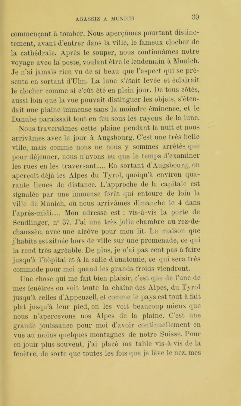 commençant à tomber. Nous aperçûmes pourtant distinc- tement, avant d’entrer dans la ville, le fameux clocher de la cathédrale. Après le souper, nous continuâmes notre voyage avec la poste, voulant être le lendemain à Munich. Je n’ai jamais rien vu de si beau que l’aspect qui se pré- senta en sortant d’Ulm. La lune s’était levée et éclairait le clocher comme si c’eût été en plein jour. De tous côtés, aussi loin que la vue pouvait distinguer les objets, s’éten- dait une plaine immense sans la moindre éminence, et le Danube paraissait tout en feu sous les rayons de la lune. Nous traversâmes cette plaine pendant la nuit et nous arrivâmes avec le jour à Augsbourg. C’est une très belle ville, mais comme nous ne nous y sommes arrêtés que pour déjeuner, nous n’avons eu que le temps d’examiner les rues en les traversant En sortant d’Augsbourg, on aperçoit déjà les Alpes du Tyrol, quoiqu’à environ qua- rante lieues de distance. L’approche de la capitale est signalée par une immense forêt qui entoure de loin la ville de Munich, où nous arrivâmes dimanche le 4 dans l’après-midi Mon adresse est : vis-à-vis la porte de Sendlinger, n° 37. J’ai une très jolie chambre au rez-de- chaussée, avec une alcôve pour mon lit. La maison que j’habite est située hors de ville sur une promenade, ce qui la rend très agréable. De plus, je n’ai pas cent pas à faire jusqu’à l’hôpital et à la salle d’anatomie, ce qui sera très commode pour moi quand les grands froids viendront. Une chose (pii me fait bien plaisir, c’est, que de l’une de mes fenêtres on voit toute la chaîne des Alpes, du Tyrol jusqu’à celles d’Appenzell, et comme le pays est tout à fait plat jusqu’à leur pied, on les voit beaucoup mieux que nous n’apercevons nos Alpes de la plaine. C’est une grande jouissance pour moi d’avoir continuellement en vue au moins quelques montagnes de notre Suisse. Pour en jouir plus souvent, j’ai placé ma table vis-à-vis de la fenêtre, de sorte que toutes les fois que je lève le nez, mes