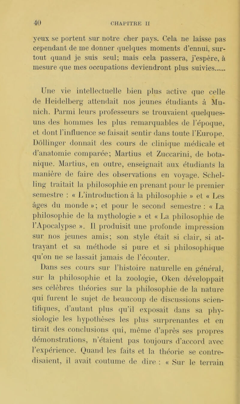 yeux se portent sur notre cher pays. Cela ne laisse pas cependant de me donner quelques moments d’ennui, sur- tout quand je suis seul; mais cela passera, j’espère, à mesure que mes occupations deviendront plus suivies Une vie intellectuelle bien plus active que celle de Heidelberg attendait nos jeunes étudiants à Mu- nich. Parmi leurs professeurs se trouvaient quelques- uns des hommes les plus remarquables de l’époque, et dont Finlluence se faisait sentir dans toute l’Europe. Dôllinger donnait des cours de clinique médicale et d’anatomie comparée; Martius et Zuccarini, de bota- nique. Martius, en outre, enseignait aux étudiants la manière de faire des observations en voyage. Schel- ling traitait la philosophie en prenant pour le premier semestre : « L’introduction à la philosophie » et « Les âges du monde » ; et pour le second semestre : « La philosophie de la mythologie » et « La philosophie de l’Apocalypse ». 11 produisit une profonde impression sur nos jeunes amis; son style était si clair, si at- trayant et sa méthode si pure et si philosophique qu’on ne se lassait jamais de l’écouter. Dans ses cours sur l’histoire naturelle en général, sur la philosophie et la zoologie, Oken développait ses célèbres théories sur la philosophie de la nature qui lurent le sujet de beaucoup de discussions scien- tifiques, d’autant plus qu’il exposait dans sa phy- siologie les hypothèses les plus surprenantes et en tirait des conclusions qui, même d’après ses propres démonstrations, n étaient pas toujours d’accord avec 1 expérience. Quand les faits et la théorie se contre- disaient, il avait coutume de dire : « Sur le terrain