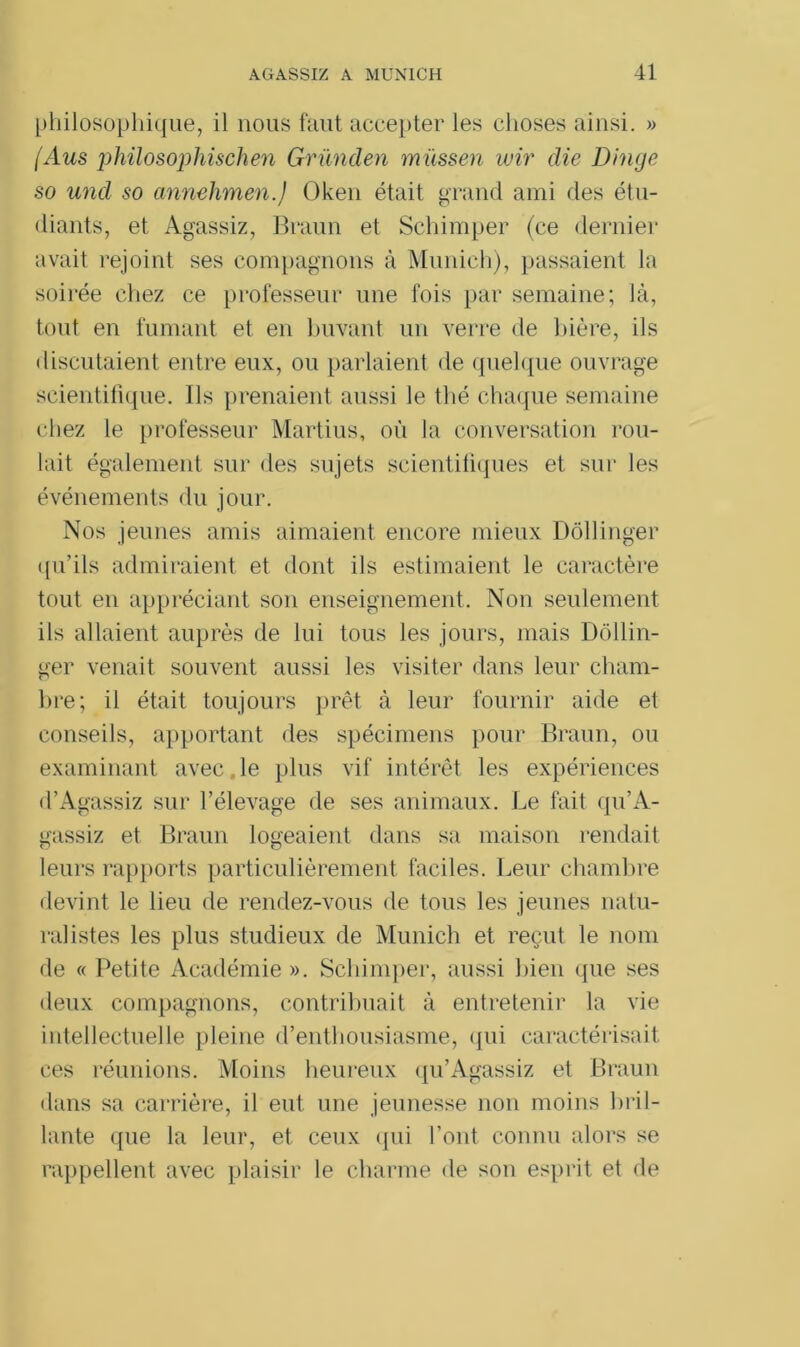 philosophique, il nous faut accepter les choses ainsi. » (Aus })hilosophischen Gründen müssen wir die Dinge so und so annehmen.) Oken était grand ami des étu- diants, et Agassiz, Braun et Schimper (ce dernier avait rejoint ses compagnons à Munich), passaient la soirée chez ce professeur une fois par semaine; là, tout en fumant et en buvant un verre de bière, ils discutaient entre eux, ou parlaient de quelque ouvrage scientifique. Ils prenaient aussi le thé chaque semaine chez le professeur Martius, où la conversation rou- lait également sur des sujets scientifiques et sur les événements du jour. Nos jeunes amis aimaient encore mieux Dôllinger qu’ils admiraient et dont ils estimaient le caractère tout en appréciant son enseignement. Non seulement ils allaient auprès de lui tous les jours, mais Dôllin- ger venait souvent aussi les visiter dans leur cham- bre; il était toujours prêt à leur fournir aide et conseils, apportant des spécimens pour Braun, ou examinant avec le plus vif intérêt les expériences d’Agassiz sur l’élevage de ses animaux. Le fait qu’A- gassiz et Braun logeaient dans sa maison rendait leurs rapports particulièrement faciles. Leur chambre devint le lieu de rendez-vous de tous les jeunes natu- ralistes les plus studieux de Munich et reçut le nom de « Petite Académie ». Schimper, aussi bien que ses deux compagnons, contribuait à entretenir la vie intellectuelle pleine d’enthousiasme, qui caractérisait ces réunions. Moins heureux qu’Agassiz et Braun dans sa carrière, il eut une jeunesse non moins bril- lante que la leur, et ceux qui l’ont connu alors se rappellent avec plaisir le charme de son esprit et de