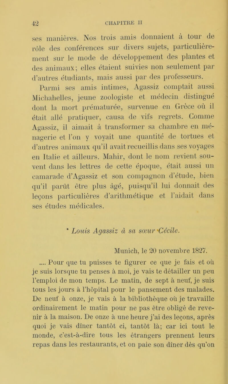 ses manières. Nos trois amis donnaient à tour de rôle des conférences sur divers sujets, particulière- ment sur le mode de développement des plantes et des animaux ; elles étaient suivies non seulement par d’autres étudiants, mais aussi par des professeurs. Parmi ses amis intimes, Agassiz comptait aussi Michahelles, jeune zoologiste et médecin distingué dont la mort prématurée, survenue en Grèce où il était allé pratiquer, causa de vifs regrets. Comme Agassiz, il aimait à transformer sa chambre en mé- nagerie et l’on y voyait une quantité de tortues et d’au tres animaux qu’il avait recueillis dans ses voyages en Italie et ailleurs. Mahir, dont le nom revient sou- vent dans les lettres de cette époque, était aussi un camarade d’Agassiz et son compagnon d’étude, bien qu’il parût être plus âgé, puisqu’il lui donnait des leçons particulières d’arithmétique et l’aidait dans ses études médicales. * Louis Agassiz à sa sœur 'Cécile. Munich, le 20 novembre 1827. .... Pour que tu puisses te figurer ce que je fais et où je suis lorsque tu penses à moi, je vais te détailler un peu l’emploi de mon temps. Le matin, de sept à neuf, je suis tous les jours à l’hôpital pour le pansement des malades. De neuf à onze, je vais à la bibliothèque où je travaille ordinairement le matin pour ne pas être obligé de reve- nir à la maison. De onze à une heure j’ai des leçons, après quoi je vais dîner tantôt ci, tantôt là; car ici tout le monde, c’est-à-dire tous les étrangers prennent leurs repas dans les restaurants, et on paie son dîner dès qu’on