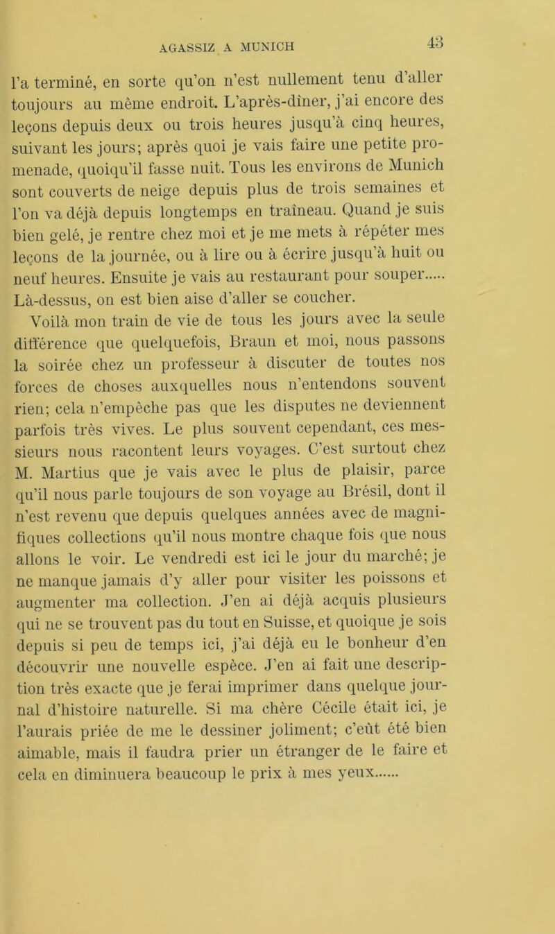l’a terminé, en sorte qu’on n’est nullement tenu d aller toujours au même endroit. L’après-dîner, j ai encore des leçons depuis deux ou trois heures jusqu’à cinq heures, suivant les jours; après quoi je vais faire une petite pro- menade, quoiqu’il fasse nuit. Tous les environs de Munich sont couverts de neige depuis plus de trois semaines et l’on va déjà depuis longtemps en traîneau. Quand je suis bien gelé, je rentre chez moi et je me mets à répéter mes leçons de la journée, ou à lire ou à écrire jusqu’à huit ou neuf heures. Ensuite je vais au restaurant pour souper Là-dessus, on est bien aise d’aller se coucher. Voilà mon train de vie de tous les jours avec la seule différence que quelquefois, Braun et moi, nous passons la soirée chez un professeur à discuter de toutes nos forces de choses auxquelles nous n’entendons souvent rien; cela n’empêche pas que les disputes ne deviennent parfois très vives. Le plus souvent cependant, ces mes- sieurs nous racontent leurs voyages. C’est surtout chez M. Martius que je vais avec le plus de plaisir, parce qu’il nous parle toujours de son voyage au Brésil, dont il n’est revenu que depuis quelques années avec de magni- fiques collections qu’il nous montre chaque fois que nous allons le voir. Le vendredi est ici le jour du marché; je ne manque jamais d’y aller pour visiter les poissons et augmenter ma collection. J’en ai déjà acquis plusieurs qui ne se trouvent pas du tout en Suisse, et quoique je sois depuis si peu de temps ici, j’ai déjà eu le bonheur d’en découvrir une nouvelle espèce. J’en ai fait une descrip- tion très exacte que je ferai imprimer dans quelque jour- nal d’histoire naturelle. Si ma chère Cécile était ici, je l’aurais priée de me le dessiner joliment; c’eût été bien aimable, mais il faudra prier un étranger de le faire et cela en diminuera beaucoup le prix à mes yeux
