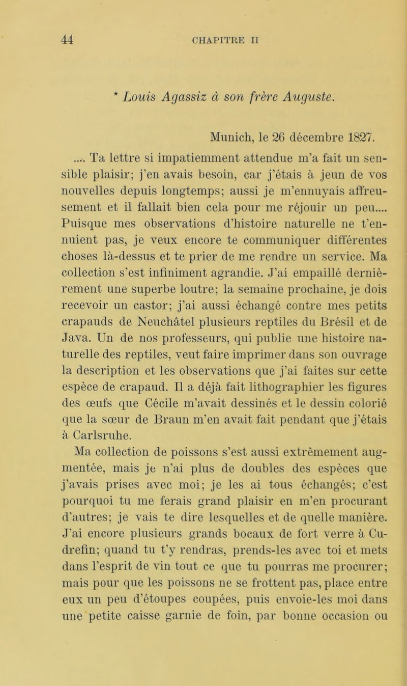 * Louis Agassiz à son frère Auguste. Munich, le 26 décembre 1827. .... Ta lettre si impatiemment attendue m’a fait un sen- sible plaisir; j’en avais besoin, car j’étais à jeun de vos nouvelles depuis longtemps; aussi je m’ennuyais affreu- sement et il fallait bien cela pour me réjouir un peu.... Puisque mes observations d’histoire naturelle ne t’en- nuient pas, je veux encore te communiquer différentes choses là-dessus et te prier de me rendre un service. Ma collection s’est infiniment agrandie. J’ai empaillé derniè- rement une superbe loutre; la semaine prochaine, je dois recevoir un castor; j’ai aussi échangé contre mes petits crapauds de Neuchâtel plusieurs reptiles du Brésil et de Java. Un de nos professeurs, qui publie une histoire na- turelle des reptiles, veut faire imprimer dans son ouvrage la description et les observations que j’ai faites sur cette espèce de crapaud. Il a déjà fait lithographier les figures des œufs que Cécile m’avait dessinés et le dessin colorié que la sœur de Braun m’en avait fait pendant que j’étais à Carlsruhe. Ma collection de poissons s’est aussi extrêmement aug- mentée, mais je n’ai plus de doubles des espèces que j’avais prises avec moi; je les ai tous échangés; c’est pourquoi tu me ferais grand plaisir en m’en procurant d’autres; je vais te dire lesquelles et de quelle manière. J’ai encore plusieurs grands bocaux de fort verre à Cu- drefin; quand tu t’y rendras, prends-les avec toi et mets dans l’esprit de vin tout ce que tu pourras me procurer; mais pour que les poissons ne se frottent pas, place entre eux un peu d’étoupes coupées, puis envoie-les moi dans une petite caisse garnie de foin, par bonne occasion ou