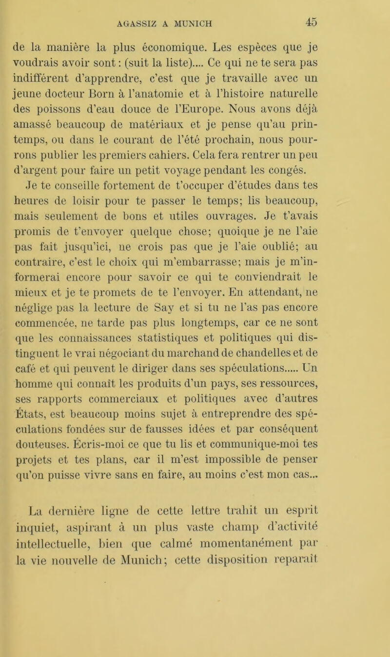 de la manière la plus économique. Les espèces que je voudrais avoir sont : (suit la liste).... Ce qui ne te sera pas indifférent d’apprendre, c’est que je travaille avec un jeune docteur Boni à l’anatomie et à l’histoire naturelle des poissons d’eau douce de l’Europe. Nous avons déjà amassé beaucoup de matériaux et je pense qu’au prin- temps, ou dans le courant de l’été prochain, nous pour- rons publier les premiers cahiers. Cela fera rentrer un peu d’argent pour faire un petit voyage pendant les congés. Je te conseille fortement de t’occuper d’études dans tes heures de loisir pour te passer le temps; lis beaucoup, mais seulement de bons et utiles ouvrages. Je t’avais promis de t’envoyer quelque chose; quoique je ne l’aie pas fait jusqu’ici, ne crois pas que je l’aie oublié; au contraire, c’est le choix qui m’embarrasse; mais je m’in- formerai encore pour savoir ce qui te conviendrait le mieux et je te promets de te l’envoyer. En attendant, ne néglige pas la lecture de Say et si tu ne l’as pas encore commencée, ne tarde pas plus longtemps, car ce ne sont que les connaissances statistiques et politiques qui dis- tinguent le vrai négociant du marchand de chandelles et de café et qui peuvent le diriger dans ses spéculations Un homme qui connaît les produits d’un pays, ses ressources, ses rapports commerciaux et politiques avec d’autres États, est beaucoup moins sujet à entreprendre des spé- culations fondées sur de fausses idées et par conséquent douteuses. Écris-moi ce que tu lis et communique-moi tes projets et tes plans, car il m’est impossible de penser qu’on puisse vivre sans en faire, au moins c’est mon cas... La dernière ligne de cette lettre trahit un esprit inquiet, aspirant à un plus vaste champ d’activité intellectuelle, bien que calmé momentanément par la vie nouvelle de Munich; cette disposition réparait