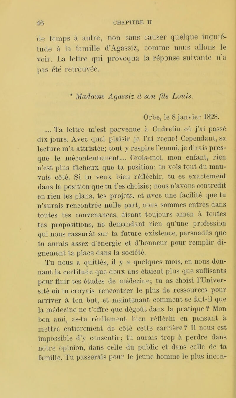 de temps à autre, non sans causer quelque inquié- tude à la famille d’Agassiz, comme nous allons le voir. La lettre qui provoqua la réponse suivante n’a pas été retrouvée. * Madame Agassiz à son fils Louis. Orbe, le 8 janvier 1828. .... Ta lettre m’est parvenue à Cudrefin où j’ai passé dix jours. Avec quel plaisir je l’ai reçue! Cependant, sa lecture m’a attristée; tout y respire l’ennui, je dirais pres- que le mécontentement.... Crois-moi, mon enfant, rien n’est plus fâcheux que ta position; tu vois tout du mau- vais côté. Si tu veux bien réfléchir, tu es exactement dans la position que tu t’es choisie; nous n’avons contredit en rien tes plans, tes projets, et avec une facilité que tu n’aurais rencontrée nulle part, nous sommes entrés dans toutes tes convenances, disant toujours amen à toutes tes propositions, ne demandant rien qu’une profession qui nous rassurât sur ta future existence, persuadés que tu aurais assez d’énergie et d’honneur pour remplir di- gnement ta place dans la société. Tu nous a quittés, il y a quelques mois, en nous don- nant la certitude que deux ans étaient plus que suffisants pour finir tes études de médecine; tu as choisi l’Univer- sité où tu croyais rencontrer le plus de ressources pour arriver à ton but, et maintenant comment se fait-il que la médecine ne t’offre que dégoût dans la pratique ? Mon bon ami, as-tu réellement bien réfléchi en pensant à mettre entièrement de côté cette carrière? Il nous est impossible d’y consentir; tu aurais trop à perdre dans notre opinion, dans celle du public et dans celle de ta famille. Tu passerais pour le jeune homme le plus incon-