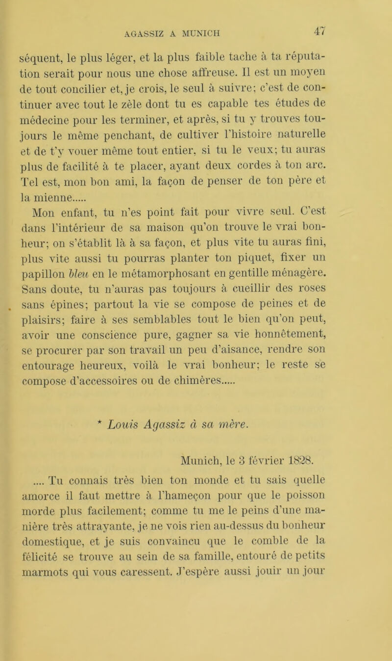 séquent, le plus léger, et la plus faible tache à ta réputa- tion serait pour nous une chose affreuse. Il est un moyen de tout concilier et, je crois, le seul à suivre; c’est de con- tinuer avec tout le zèle dont tu es capable tes études de médecine pour les terminer, et après, si tu y trouves tou- jours le même penchant, de cultiver l’histoire naturelle et de t’y vouer même tout entier, si tu le veux; tu auras plus de facilité à te placer, ayant deux cordes à ton arc. Tel est, mon bon ami, la façon de penser de ton père et la mienne Mon enfant, tu n’es point fait pour vivre seul. C’est dans l’intérieur de sa maison qu’on trouve le vrai bon- heur; on s’établit là à sa façon, et plus vite tu auras fini, plus vite aussi tu pourras planter ton piquet, fixer un papillon bleu en le métamorphosant en gentille ménagère. Sans doute, tu n’auras pas toujours à cueillir des roses sans épines; partout la vie se compose de peines et de plaisirs; faire à ses semblables tout le bien qu’on peut, avoir une conscience pure, gagner sa vie honnêtement, se procurer par son travail un peu d’aisance, rendre son entourage heureux, voilà le vrai bonheur; le reste se compose d’accessoires ou de chimères * Louis Agcissiz à sa mère. Munich, le 3 février 1828. .... Tu connais très bien ton monde et tu sais quelle amorce il faut mettre à l’hameçon pour que le poisson morde plus facilement; comme tu me le peins d’une ma- nière très attrayante, je ne vois rien au-dessus du bonheur domestique, et je suis convaincu que le comble de la félicité se trouve au sein de sa famille, entouré de petits marmots qui vous caressent. J’espère aussi jouir un jour
