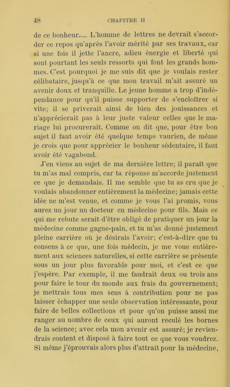 de ce bonheur L’homme de lettres ne devrait s’accor- der ce repos qu’après l’avoir mérité par ses travaux, car si une fois il jette l’ancre, adieu énergie et liberté qui sont pourtant les seuls ressorts qui font les grands hom- mes. C’est pourquoi je me suis dit que je voulais rester célibataire, jusqu’à ce que mon travail m’ait assuré un avenir doux et tranquille. Le jeune homme a trop d’indé- pendance pour qu’il puisse supporter de s’encloîtrer si vite; il se priverait ainsi de bien des jouissances et n’apprécierait pas à leur juste valeur celles que le ma- riage lui procurerait. Comme on dit que, pour être bon sujet il faut avoir été quelque temps vaurien, de même je crois que pour apprécier le bonheur sédentaire, il faut avoir été vagabond. J’en viens au sujet de ma dernière lettre; il parait que tu m’as mal compris, car ta réponse m’accorde justement ce que je demandais. 11 me semble que tu as cru que je voulais abandonner entièrement la médecine; jamais cette idée ne m’est venue, et comme je vous l’ai promis, vous aurez un jour un docteur en médecine pour fils. Mais ce qui me rebute serait d’être obligé de pratiquer un jour la médecine comme gagne-pain, et tu m’as donné justement pleine carrière où je désirais l’avoir; c’est-à-dire que tu consens à ce que, une fois médecin, je me voue entière- ment aux sciences naturelles, si cette carrière se présente sous un jour plus favorable pour moi, et c’est ce que j’espère. Par exemple, il me faudrait deux ou trois ans pour faire le tour du monde aux frais du gouvernement; je mettrais tous mes sens à contribution pour ne pas laisser échapper une seule observation intéressante, pour faire de belles collections et pour qu’on puisse aussi me ranger au nombre de ceux qui auront reculé les bornes de la science; avec cela mon avenir est assuré; je revien- drais content et disposé à faire tout ce que vous voudrez. Si même j’éprouvais alors plus d’attrait pour la médecine,