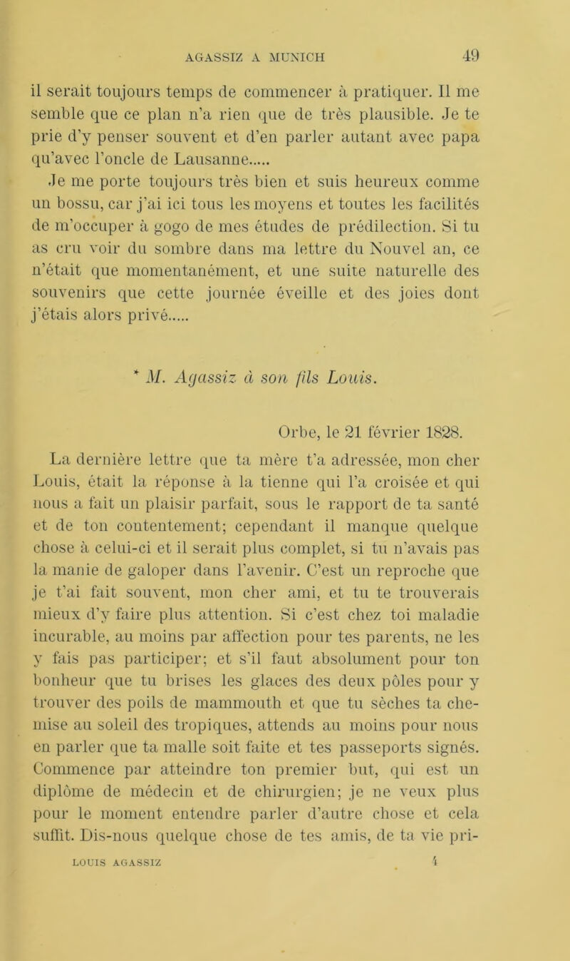 il serait toujours temps de commencer à pratiquer. Il me semble que ce plan n’a rien que de très plausible. Je te prie d’y penser souvent et d’en parler autant avec papa qu’avec l’oncle de Lausanne Je me porte toujours très bien et suis heureux comme un bossu, car j’ai ici tous les moyens et toutes les facilités de m’occuper à gogo de mes études de prédilection. Si tu as cru voir du sombre dans ma lettre du Nouvel an, ce n’était que momentanément, et une suite naturelle des souvenirs que cette journée éveille et des joies dont j’étais alors privé * M. Agctssiz à son fils Louis. Orbe, le 21 février 1828. La dernière lettre que ta mère t’a adressée, mon cher Louis, était la réponse à la tienne qui l’a croisée et qui nous a fait un plaisir parfait, sous le rapport de ta santé et de ton contentement; cependant il manque quelque chose à celui-ci et il serait plus complet, si tu n’avais pas la manie de galoper dans l’avenir. C’est un reproche que je t’ai fait souvent, mon cher ami, et tu te trouverais mieux d’y faire plus attention. Si c’est chez toi maladie incurable, au moins par affection pour tes parents, ne les y fais pas participer; et s’il faut absolument pour ton bonheur que tu brises les glaces des deux pôles pour y trouver des poils de mammouth et que tu sèches ta che- mise au soleil des tropiques, attends au moins pour nous en parler que ta malle soit faite et tes passeports signés. Commence par atteindre ton premier but, qui est un diplôme de médecin et de chirurgien; je ne veux plus pour le moment entendre parler d’autre chose et cela suffit. Dis-nous quelque chose de tes amis, de ta vie pri- LOUIS AGASSIZ