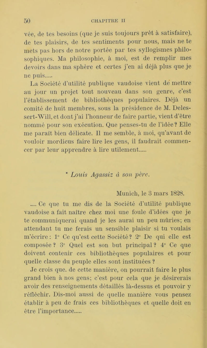 vée, de tes besoins (que je suis toujours prêt à satisfaire), de tes plaisirs, de tes sentiments pour nous, mais ne te mets pas hors de notre portée par tes syllogismes philo- sophiques. Ma philosophie, à moi, est de remplir mes devoirs dans ma sphère et certes j’en ai déjà plus que je ne puis La Société d’utilité publique vaudoise vient de mettre au jour un projet tout nouveau dans son genre, c’est l’établissement de bibliothèques populaires. Déjà un comité de huit membres, sous la présidence de M. Deles- sert-Will, et dont j’ai l’honneur de faire partie, vient d’être nommé pour son exécution. Que penses-tu de l’idée? Elle me paraît bien délicate. 11 me semble, à moi, qu’avant de vouloir mordicus faire lire les gens, il faudrait commen- cer par leur apprendre à lire utilement * Louis Agassiz à son père. Munich, le 3 mars 1828. .... Ce que tu me dis de la Société d’utilité publique vaudoise a fait naître chez moi une foule d’idées que je te communiquerai quand je les aurai un peu mûries; en attendant tu me ferais un sensible plaisir si tu voulais m’écrire: 1° Ce qu’est cette Société? 2° De qui elle est composée ? 3° Quel est son but principal ? 4° Ce que doivent contenir ces bibliothèques populaires et pour quelle classe du peuple elles sont instituées ? Je crois que. de cette manière, on pourrait faire le plus grand bien à nos gens; c’est pour cela que je désirerais avoir des renseignements détaillés là-dessus et pouvoir y réfléchir. Dis-moi aussi de quelle manière vous pensez établir à peu de frais ces bibliothèques et quelle doit en être l’importance