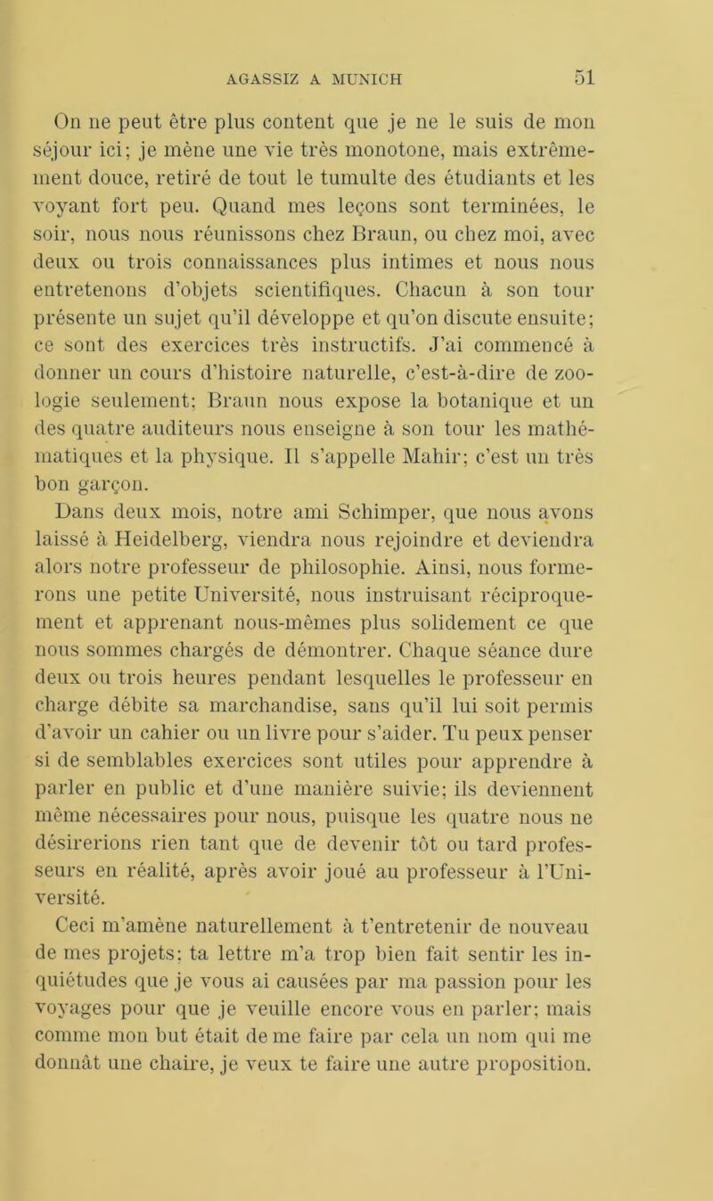 On 11e peut être plus content que je ne le suis de mon séjour ici; je mène une vie très monotone, mais extrême- ment douce, retiré de tout le tumulte des étudiants et les voyant fort peu. Quand mes leçons sont terminées, le soir, nous nous réunissons chez Braun, ou chez moi, avec deux ou trois connaissances plus intimes et nous nous entretenons d’objets scientifiques. Chacun à son tour présente un sujet qu’il développe et qu’on discute ensuite; ce sont des exercices très instructifs. J’ai commencé à donner un cours d’histoire naturelle, c’est-à-dire de zoo- logie seulement; Braun nous expose la botanique et un des quatre auditeurs nous enseigne à son tour les mathé- matiques et la physique. Il s’appelle Mahir; c’est un très bon garçon. Dans deux mois, notre ami Schimper, que nous avons laissé à Heidelberg, viendra nous rejoindre et deviendra alors notre professeur de philosophie. Ainsi, nous forme- rons une petite Université, nous instruisant réciproque- ment et apprenant nous-mêmes plus solidement ce que nous sommes chargés de démontrer. Chaque séance dure deux ou trois heures pendant lesquelles le professeur en charge débite sa marchandise, sans qu’il lui soit permis d'avoir un cahier ou un livre pour s’aider. Tu peux penser si de semblables exercices sont utiles pour apprendre à parler en public et d’une manière suivie; ils deviennent même nécessaires pour nous, puisque les quatre nous ne désirerions rien tant que de devenir tôt ou tard profes- seurs en réalité, après avoir joué au professeur à l’Uni- versité. Ceci m’amène naturellement à t’entretenir de nouveau de mes projets; ta lettre m’a trop bien fait sentir les in- quiétudes que je vous ai causées par ma passion pour les voyages pour que je veuille encore vous en parler; mais comme mon but était de me faire par cela un nom qui me donnât une chaire, je veux te faire une autre proposition.