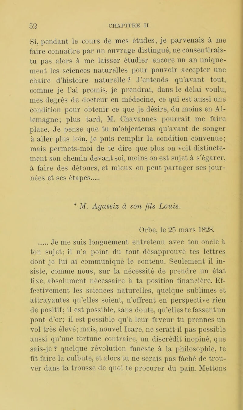 Si, pendant le cours de mes études, je parvenais à me faire connaître par un ouvrage distingué, ne consentirais- tu pas alors à me laisser étudier encore un an unique- ment les sciences naturelles pour pouvoir accepter une chaire d’histoire naturelle ? J’entends qu’avant tout, comme je l’ai promis, je prendrai, dans le délai voulu, mes degrés de docteur en médecine, ce qui est aussi une condition pour obtenir ce que je désire, du moins en Al- lemagne; plus tard, M. Chavannes pourrait me faire place. Je pense que tu m’objecteras qu’avant de songer à aller plus loin, je puis remplir la condition convenue; mais permets-moi de te dire que plus on voit distincte- ment son chemin devant soi, moins on est sujet à s’égarer, à faire des détours, et mieux on peut partager ses jour- nées et ses étapes * M. Agassiz à son fils Louis. Orbe, le 25 mars 1828. Je me suis longuement entretenu avec ton oncle à ton sujet; il n’a point du tout désapprouvé tes lettres dont je lui ai communiqué le contenu. Seulement il in- siste, comme nous, sur la nécessité de prendre un état fixe, absolument nécessaire à ta position financière. Ef- fectivement les sciences naturelles, quelque sublimes et attrayantes qu’elles soient, n’offrent en perspective rien de positif; il est possible, sans doute, qu’elles te fassent un pont d’or; il est possible qu’à leur faveur tu prennes un vol très élevé; mais, nouvel Icare, ne serait-il pas possible aussi qu’une fortune contraire, un discrédit inopiné, que sais-je ? quelque révolution funeste à la philosophie, te fit faire la culbute, et alors tu ne serais pas fâché de trou- ver dans ta trousse de quoi te procurer du pain. Mettons