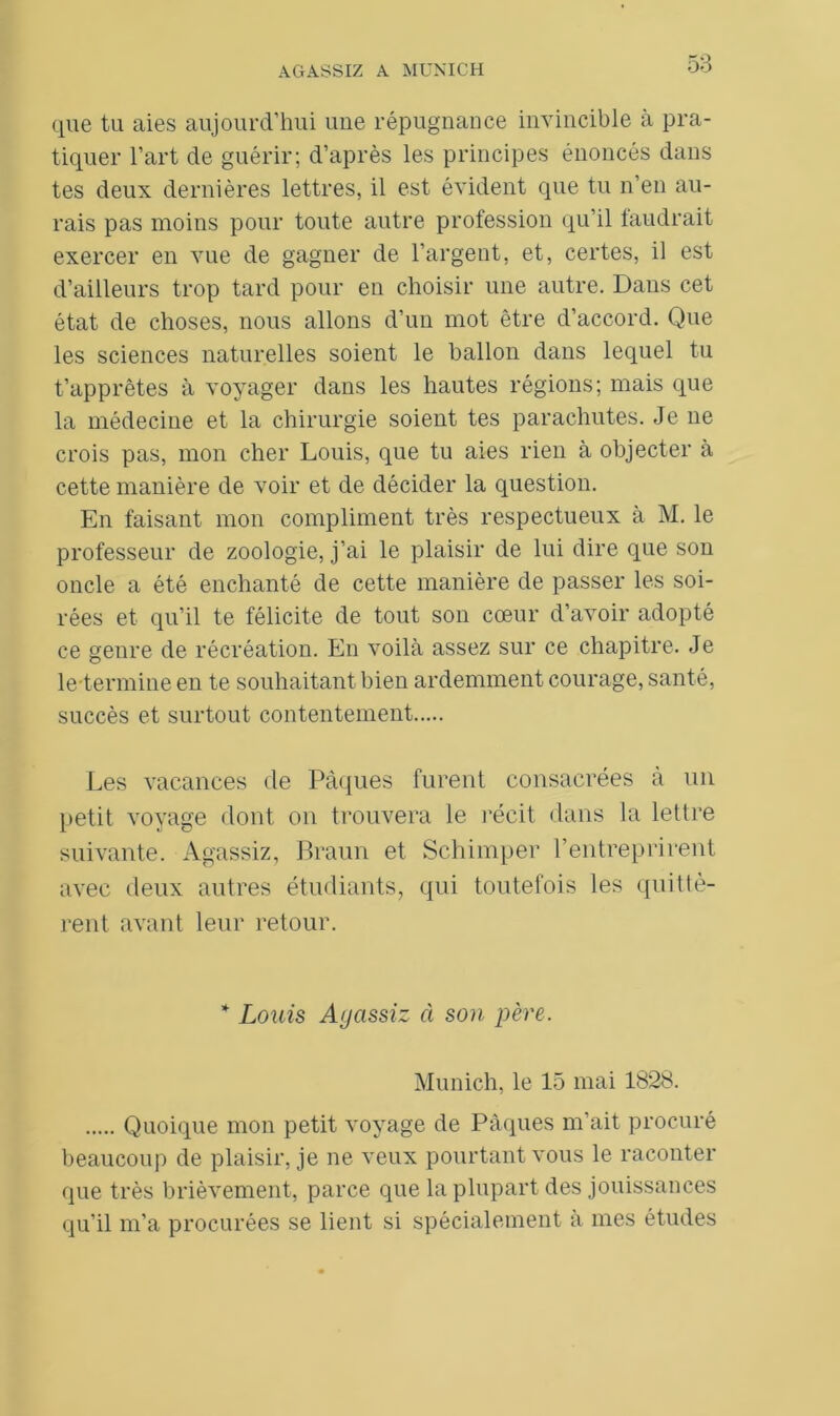 que tu aies aujourd’hui une répugnance invincible à pra- tiquer l’art de guérir; d’après les principes énoncés dans tes deux dernières lettres, il est évident que tu n’en au- rais pas moins pour toute autre profession qu’il faudrait exercer en vue de gagner de l’argent, et, certes, il est d’ailleurs trop tard pour en choisir une autre. Dans cet état de choses, nous allons d’un mot être d’accord. Que les sciences naturelles soient le ballon dans lequel tu t’apprêtes à voyager dans les hautes régions; mais que la médecine et la chirurgie soient tes parachutes. Je ne crois pas, mon cher Louis, que tu aies rien à objecter à cette manière de voir et de décider la question. En faisant mon compliment très respectueux à M. le professeur de zoologie, j’ai le plaisir de lui dire que son oncle a été enchanté de cette manière de passer les soi- rées et qu’il te félicite de tout son cœur d’avoir adopté ce genre de récréation. En voilà assez sur ce chapitre. Je le termine en te souhaitant bien ardemment courage, santé, succès et surtout contentement Les vacances de Pâques furent consacrées à un petit voyage dont on trouvera le récit dans la lettre suivante. Agassiz, Braun et Schimper l’entreprirent avec deux autres étudiants, qui toutefois les quittè- rent avant leur retour. * Louis Aycissiz à son père. Munich, le 15 mai 1828. Quoique mon petit voyage de Pâques m’ait procuré beaucoup de plaisir, je ne veux pourtant vous le raconter que très brièvement, parce que la plupart des jouissances qu’il m’a procurées se lient si spécialement à mes études