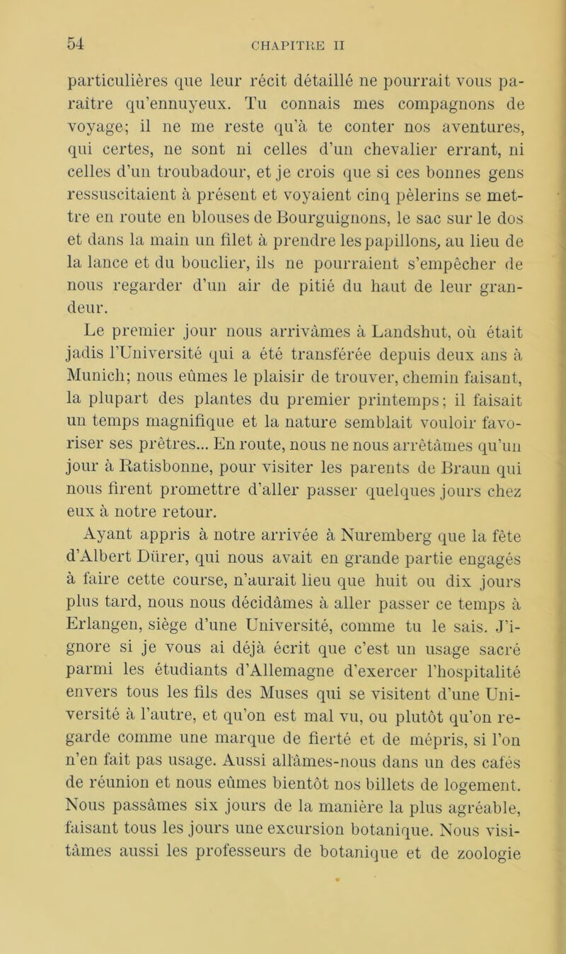 particulières que leur récit détaillé ne pourrait vous pa- raître qu’ennuyeux. Tu connais mes compagnons de voyage; il ne me reste qu’à te conter nos aventures, qui certes, 11e sont ni celles d’un chevalier errant, ni celles d’un troubadour, et je crois que si ces bonnes gens ressuscitaient à présent et voyaient cinq pèlerins se met- tre en route en blouses de Bourguignons, le sac sur le dos et dans la main un filet à prendre les papillons, au lieu de la lance et du bouclier, ils ne pourraient s’empêcher de nous regarder d’un air de pitié du haut de leur gran- deur. Le premier jour nous arrivâmes à Landshut, où était jadis l’Université qui a été transférée depuis deux ans à Munich; nous eûmes le plaisir de trouver, chemin faisant, la plupart des plantes du premier printemps; il faisait un temps magnifique et la nature semblait vouloir favo- riser ses prêtres... En route, nous 11e nous arrêtâmes qu’un jour à Ratisbonne, pour visiter les parents de Braun qui nous firent promettre d’aller passer quelques jours chez eux à notre retour. Ayant appris à notre arrivée à Nuremberg que la fête d’Albert Dürer, qui nous avait en grande partie engagés à faire cette course, n’aurait lieu que huit ou dix jours plus tard, nous nous décidâmes à aller passer ce temps à Erlangeu, siège d’une Université, comme tu le sais. J’i- gnore si je vous ai déjà écrit que c’est un usage sacré parmi les étudiants d’Allemagne d’exercer l’hospitalité envers tous les fils des Muses qui se visitent d’une Uni- versité à l’autre, et qu’on est mal vu, ou plutôt qu’on re- garde comme une marque de fierté et de mépris, si l’on n’en fait pas usage. Aussi allâmes-nous dans un des cafés de réunion et nous eûmes bientôt nos billets de logement. Nous passâmes six jours de la manière la plus agréable, faisant tous les jours une excursion botanique. Nous visi- tâmes aussi les professeurs de botanique et de zoologie