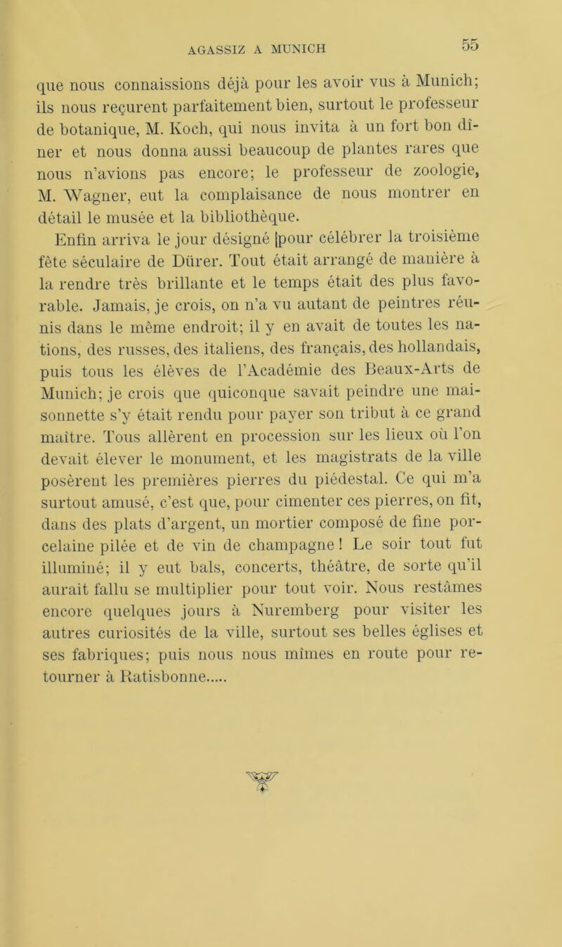que nous connaissions déjà pour les avoir vus à Munich; ils nous reçurent parfaitement bien, surtout le professeur de botanique, M. Koch, qui nous invita à un fort bon dî- ner et nous donna aussi beaucoup de plantes rares que nous n’avions pas encore; le professeur de zoologie, M. Wagner, eut la complaisance de nous montrer en détail le musée et la bibliothèque. Enfin arriva le jour désigné [pour célébrer la troisième fête séculaire de Dürer. Tout était arrangé de manière à la rendre très brillante et le temps était des plus favo- rable. Jamais, je crois, on n’a vu autant de peintres réu- nis dans le même endroit; il y en avait de toutes les na- tions, des russes, des italiens, des français, des hollandais, puis tous les élèves de l’Académie des Beaux-Arts de Munich; je crois que quiconque savait peindre une mai- sonnette s’y était rendu pour payer son tribut à ce grand maître. Tous allèrent en procession sur les lieux où l’on devait élever le monument, et les magistrats de la ville posèrent les premières pierres du piédestal. Ce qui m’a surtout amusé, c’est que, pour cimenter ces pierres, on fit, dans des plats d’argent, un mortier composé de fine por- celaine pilée et de vin de champagne ! Le soir tout fut illuminé; il y eut bals, concerts, théâtre, de sorte qu’il aurait fallu se multiplier pour tout voir. Nous restâmes encore quelques jours à Nuremberg pour visiter les autres curiosités de la ville, surtout ses belles églises et ses fabriques; puis nous nous mîmes en route pour re- tourner à Ratisbonne