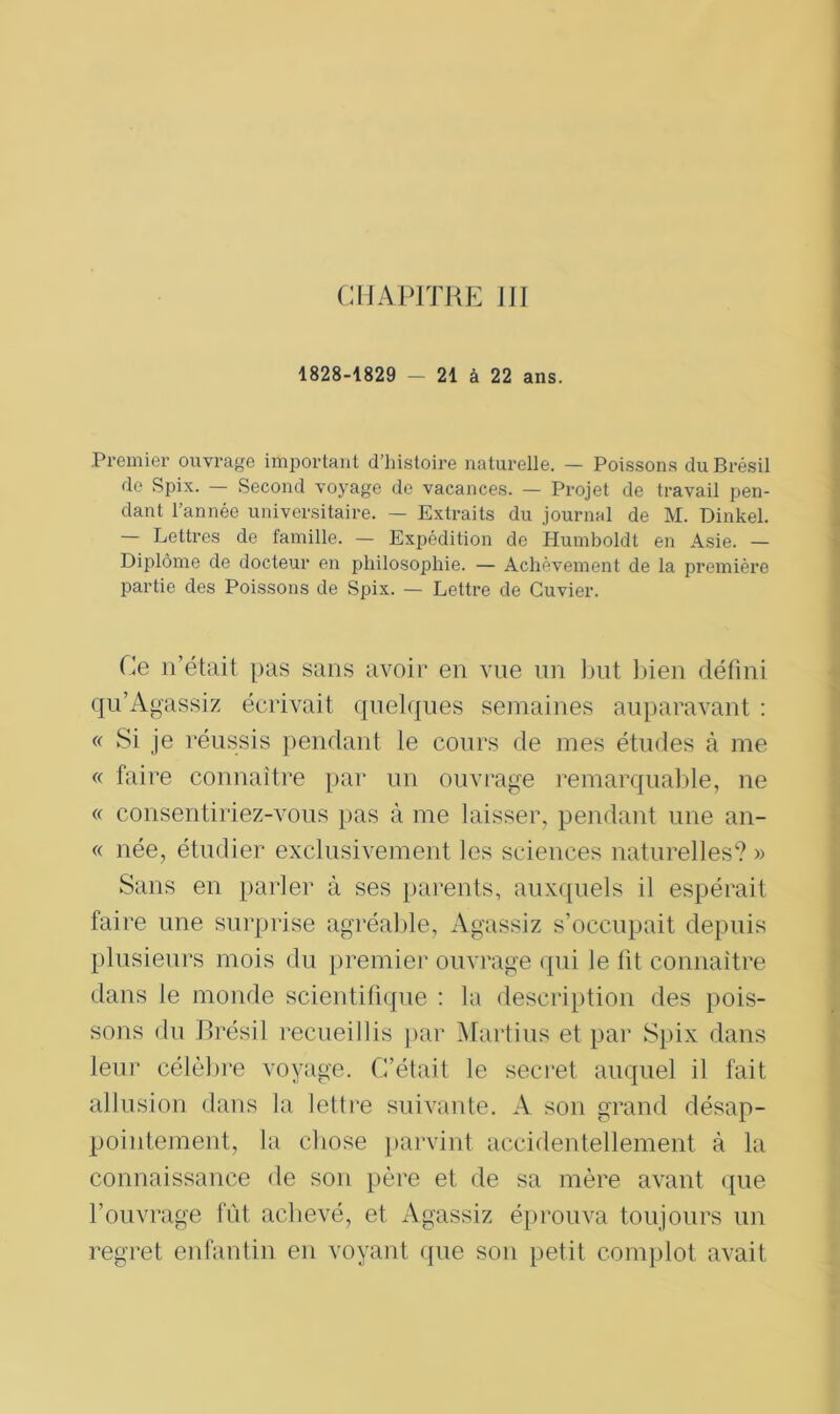 1828-1829 - 21 à 22 ans. Premier ouvrage important d’histoire naturelle. — Poissons du Brésil de Spix. — Second voyage de vacances. — Projet de travail pen- dant l’année universitaire. — Extraits du journal de M. Dinkel. — Lettres de famille. — Expédition de Humboldt en Asie. — Diplôme de docteur en philosophie. — Achèvement de la première partie des Poissons de Spix. — Lettre de Cuvier. Ce n’était pas sans avoir en vue un but bien défini qu’Agassiz écrivait quelques semaines auparavant : « Si je réussis pendant le cours de mes études à me « faire connaître par un ouvrage remarquable, ne « consentiriez-vous pas à me laisser, pendant une an- « née, étudier exclusivement les sciences naturelles? » Sans en parler à ses parents, auxquels il espérait faire une surprise agréable, Agassiz s’occupait depuis plusieurs mois du premier ouvrage qui le fit connaître dans le monde scientifique : la description des pois- sons du Brésil recueillis par Marti us et par Spix dans leur célèbre voyage. C’était le secret auquel il fait allusion dans la lettre suivante. A son grand désap- pointement, la chose parvint accidentellement à la connaissance de son père et de sa mère avant que l’ouvrage fût achevé, et Agassiz éprouva toujours un regret enfantin en voyant que son petit complot avait
