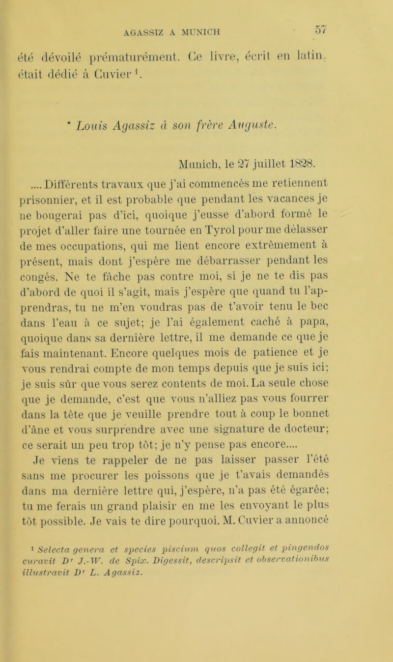 été dévoilé prématurément. Ce livre, écrit en latin, était dédié à Cuvier1. * Louis Agassiz à son frère Auguste. Munich, le 27 juillet 1828. .... Différents travaux que j’ai commencés me retiennent prisonnier, et il est probable que pendant les vacances je ne bougerai pas d’ici, quoique j’eusse d’abord formé le projet d’aller faire une tournée en Tyrol pour me délasser de mes occupations, qui me lient encore extrêmement à présent, mais dont j’espère me débarrasser pendant les congés. Ne te fâche pas contre moi, si je ne te dis pas d’abord de quoi il s’agit, mais j’espère que quand tu l’ap- prendras, tu ne m’en voudras pas de t’avoir tenu le bec dans l’eau à ce sujet; je l’ai également caché à papa, quoique dans sa dernière lettre, il me demande ce que je fais maintenant. Encore quelques mois de patience et je vous rendrai compte de mon temps depuis que je suis ici: je suis sûr que vous serez contents de moi. La seule chose que je demande, c’est que vous n’alliez pas vous fourrer dans la tête que je veuille prendre tout à coup le bonnet d’âne et vous surprendre avec une signature de docteur; ce serait un peu trop tôt; je n’y pense pas encore.... Je viens te rappeler de ne pas laisser passer l'été sans me procurer les poissons que je t’avais demandés dans ma dernière lettre qui, j’espère, n’a pas été égarée; tu me ferais un grand plaisir en me les envoyant le plus tôt possible. Je vais te dire pourquoi. M. Cuvier a annoncé 1 Selecta généra et species piscinm quos collegit et pingendos curavit Dr J.-W. de Spix. Digessit, descripsit et observationibus illustravit Dr L. Agassiz.