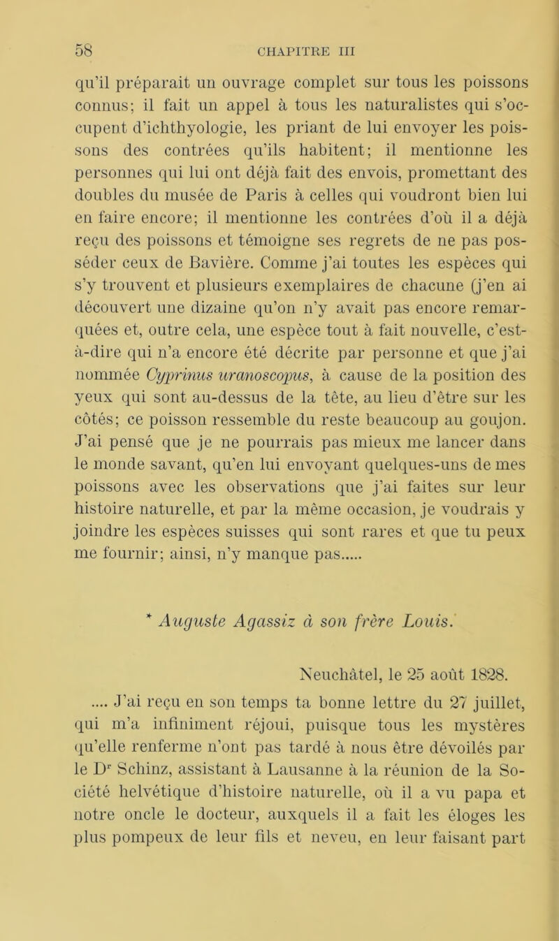 qu’il préparait un ouvrage complet sur tous les poissons connus; il fait un appel à tous les naturalistes qui s’oc- cupent d’ichthyologie, les priant de lui envoyer les pois- sons des contrées qu’ils habitent; il mentionne les personnes qui lui ont déjà fait des envois, promettant des doubles du musée de Paris à celles qui voudront bien lui en faire encore; il mentionne les contrées d’où il a déjà reçu des poissons et témoigne ses regrets de ne pas pos- séder ceux de Bavière. Comme j’ai toutes les espèces qui s’y trouvent et plusieurs exemplaires de chacune (j’en ai découvert une dizaine qu’on n’y avait pas encore remar- quées et, outre cela, une espèce tout à fait nouvelle, c’est- à-dire qui n’a encore été décrite par personne et que j’ai nommée Cyprinas uranoscopus, à cause de la position des yeux qui sont au-dessus de la tête, au lieu d’être sur les côtés; ce poisson ressemble du reste beaucoup au goujon. J’ai pensé que je ne pourrais pas mieux me lancer dans le monde savant, qu’en lui envoyant quelques-uns de mes poissons avec les observations que j’ai faites sur leur histoire naturelle, et par la même occasion, je voudrais y joindre les espèces suisses qui sont rares et que tu peux me fournir; ainsi, n’y manque pas * Auguste Agassiz à son frère Louis. Neuchâtel, le 25 août 1828. .... J’ai reçu en son temps ta bonne lettre du 27 juillet, qui m’a infiniment réjoui, puisque tous les mystères qu’elle renferme n’ont pas tardé à nous être dévoilés par le Dr Schinz, assistant à Lausanne à la réunion de la So- ciété helvétique d’histoire naturelle, où il a vu papa et notre oncle le docteur, auxquels il a fait les éloges les plus pompeux de leur fils et neveu, en leur faisant part