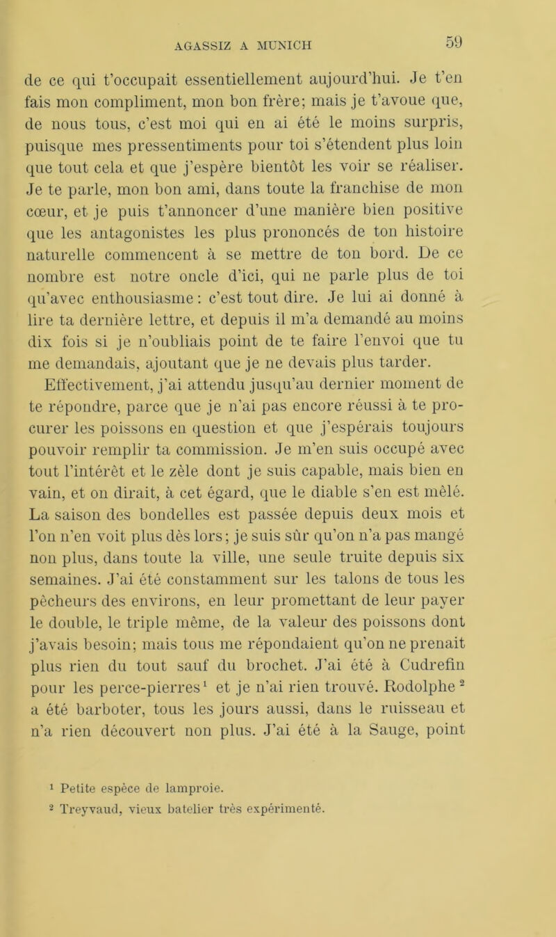 de ce qui t’occupait essentiellement aujourd’hui. Je t’en fais mon compliment, mon bon frère; mais je t’avoue que, de nous tous, c’est moi qui en ai été le moins surpris, puisque mes pressentiments pour toi s’étendent plus loin que tout cela et que j’espère bientôt les voir se réaliser. Je te parle, mon bon ami, dans toute la franchise de mon cœur, et je puis t’annoncer d’une manière bien positive que les antagonistes les plus prononcés de ton histoire naturelle commencent à se mettre de ton bord. De ce nombre est notre oncle d’ici, qui ne parle plus de toi qu’avec enthousiasme : c’est tout dire. Je lui ai donné à lire ta dernière lettre, et depuis il m’a demandé au moins dix fois si je n’oubliais point de te faire l’envoi que tu me demandais, ajoutant que je ne devais plus tarder. Effectivement, j’ai attendu jusqu’au dernier moment de te répondre, parce que je n’ai pas encore réussi à te pro- curer les poissons en question et que j’espérais toujours pouvoir remplir ta commission. Je m’en suis occupé avec tout l’intérêt et le zèle dont je suis capable, mais bien en vain, et on dirait, à cet égard, que le diable s’en est mêlé. La saison des bondelles est passée depuis deux mois et l’on n’en voit plus dès lors; je suis sûr qu’on n’a pas mangé non plus, dans toute la ville, une seule truite depuis six semaines. J’ai été constamment sur les talons de tous les pécheurs des environs, en leur promettant de leur payer le double, le triple même, de la valeur des poissons dont j’avais besoin; mais tous me répondaient qu’on ne prenait plus rien du tout sauf du brochet. J’ai été à Cudrefin pour les perce-pierres1 et je n’ai rien trouvé. Rodolphe 2 a été barboter, tous les jours aussi, dans le ruisseau et n’a rien découvert non plus. J’ai été à la Sauge, point 1 Petite espèce de lamproie. 2 Treyvaud, vieux batelier très expérimenté.