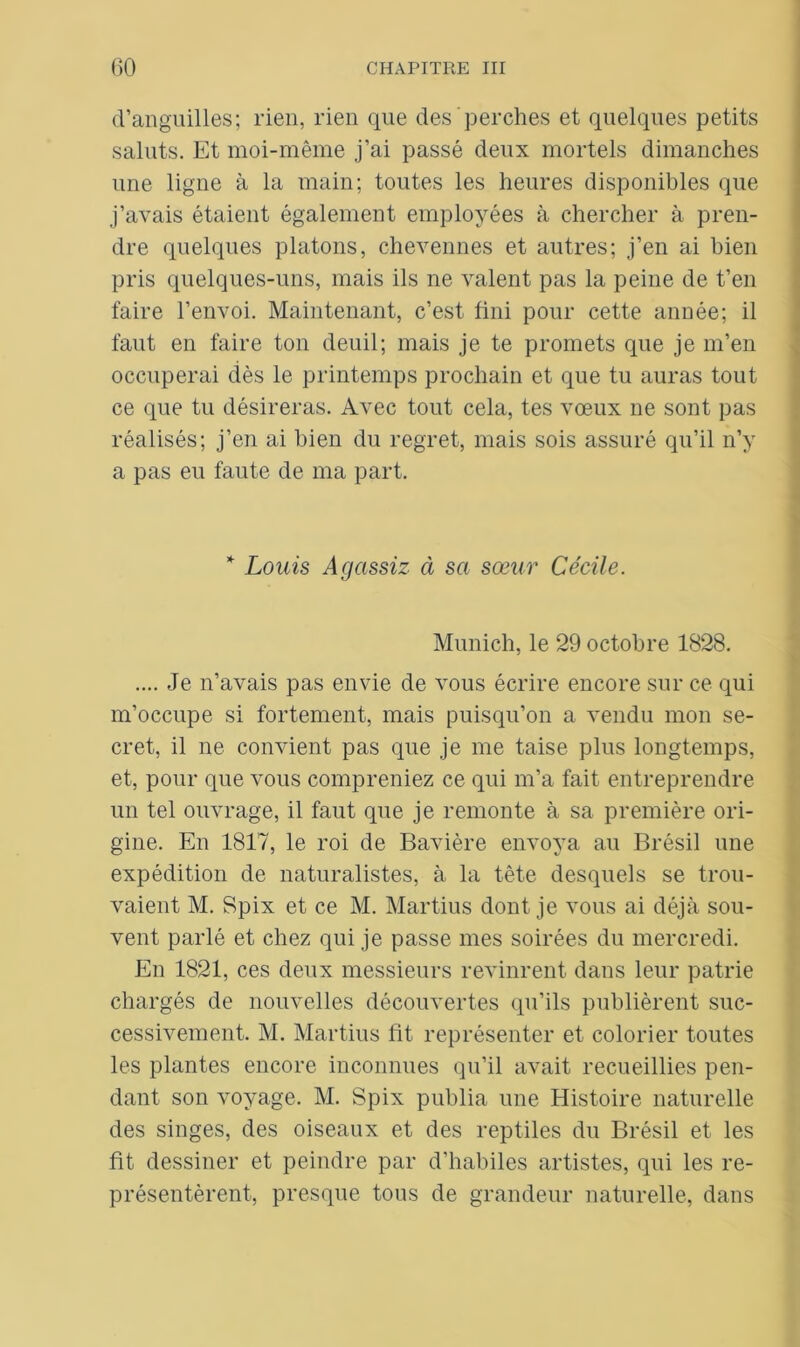 d’anguilles; rien, rien que des perches et quelques petits saints. Et moi-même j’ai passé deux mortels dimanches une ligne à la main; toutes les heures disponibles que j’avais étaient également employées à chercher à pren- dre quelques platons, chevennes et autres; j’en ai bien pris quelques-uns, mais ils ne valent pas la peine de t’en faire l’envoi. Maintenant, c’est fini pour cette année; il faut en faire ton deuil; mais je te promets que je m’en occuperai dès le printemps prochain et que tu auras tout ce que tu désireras. Avec tout cela, tes vœux ne sont pas réalisés; j’en ai bien du regret, mais sois assuré qu’il n’y a pas eu faute de ma part. * Louis Agassiz à sa sœur Cécile. Munich, le 29 octobre 1828. .... Je n’avais pas envie de vous écrire encore sur ce qui m’occupe si fortement, mais puisqu’on a vendu mon se- cret, il ne convient pas que je me taise plus longtemps, et, pour que vous compreniez ce qui m’a fait entreprendre un tel ouvrage, il faut que je remonte à sa première ori- gine. En 1817, le roi de Bavière envoya au Brésil une expédition de naturalistes, à la tête desquels se trou- vaient M. Spix et ce M. Martius dont je vous ai déjà sou- vent parlé et chez qui je passe mes soirées du mercredi. En 1821, ces deux messieurs revinrent dans leur patrie chargés de nouvelles découvertes qu’ils publièrent suc- cessivement. M. Martius fit représenter et colorier toutes les plantes encore inconnues qu’il avait recueillies pen- dant son voyage. M. Spix publia une Histoire naturelle des singes, des oiseaux et des reptiles du Brésil et les fit dessiner et peindre par d’habiles artistes, qui les re- présentèrent, presque tous de grandeur naturelle, dans