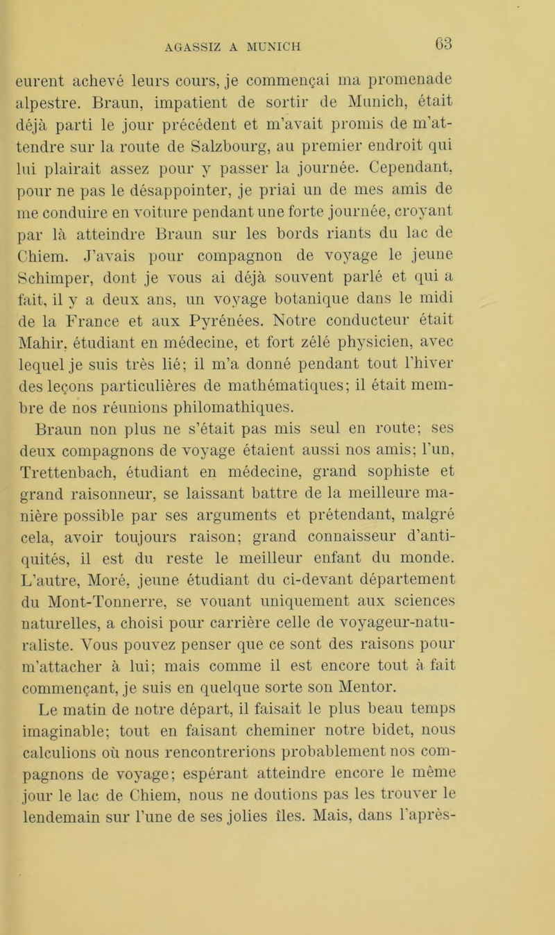 eurent achevé leurs cours, je commençai ma promenade alpestre. Braun, impatient de sortir de Munich, était déjà parti le jour précédent et m’avait promis de m’at- tendre sur la route de Salzbourg, au premier endroit qui lui plairait assez pour y passer la journée. Cependant, pour ne pas le désappointer, je priai un de mes amis de me conduire en voiture pendant une forte journée, croyant par là atteindre Braun sur les bords riants du lac de Chiem. J’avais pour compagnon de voyage le jeune Schimper, dont je vous ai déjà souvent parlé et qui a fait, il y a deux ans, un voyage botanique dans le midi de la France et aux Pyrénées. Notre conducteur était Mahir, étudiant en médecine, et fort zélé physicien, avec lequel je suis très lié; il m’a donné pendant tout l’hiver des leçons particulières de mathématiques; il était mem- bre de nos réunions philomathiques. Braun non plus ne s’était pas mis seul en route; ses deux compagnons de voyage étaient aussi nos amis; l'un, Trettenbach, étudiant en médecine, grand sophiste et grand raisonneur, se laissant battre de la meilleure ma- nière possible par ses arguments et prétendant, malgré cela, avoir toujours raison; grand connaisseur d’anti- quités, il est du reste le meilleur enfant du monde. L’autre, Moré, jeune étudiant du ci-devant département du Mont-Tonnerre, se vouant uniquement aux sciences naturelles, a choisi pour carrière celle de voyageur-natu- raliste. Vous pouvez penser que ce sont des raisons pour m’attacher à lui; mais comme il est encore tout à fait commençant, je suis en quelque sorte son Mentor. Le matin de notre départ, il faisait le plus beau temps imaginable; tout en faisant cheminer notre bidet, nous calculions où nous rencontrerions probablement nos com- pagnons de voyage; espérant atteindre encore le même jour le lac de Chiem, nous ne doutions pas les trouver le lendemain sur l’une de ses jolies îles. Mais, dans 1 après-