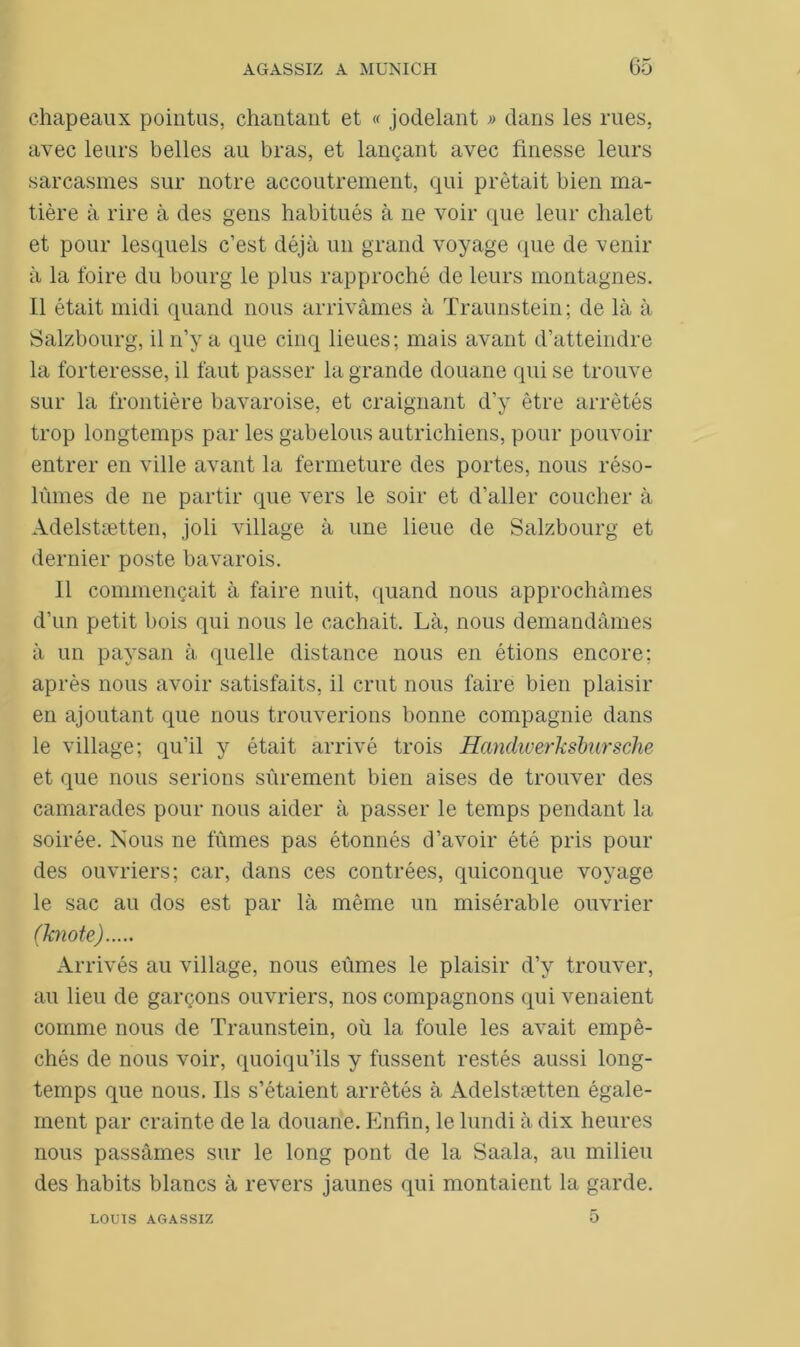 chapeaux pointus, chantant et « jodelant » dans les rues, avec leurs belles au bras, et lançant avec finesse leurs sarcasmes sur notre accoutrement, qui prêtait bien ma- tière à rire à des gens habitués à ne voir que leur chalet et pour lesquels c’est déjà un grand voyage que de venir à la foire du bourg le plus rapproché de leurs montagnes. Il était midi quand nous arrivâmes à Traunstein; de là à Salzbourg, il n’y a que cinq lieues; mais avant d’atteindre la forteresse, il faut passer la grande douane qui se trouve sur la frontière bavaroise, et craignant d’y être arrêtés trop longtemps par les gabelous autrichiens, pour pouvoir entrer en ville avant la fermeture des portes, nous réso- lûmes de ne partir que vers le soir et d’aller coucher à Adelstætten, joli village à une lieue de Salzbourg et dernier poste bavarois. Il commençait à faire nuit, quand nous approchâmes d’un petit bois qui nous le cachait. Là, nous demandâmes à un paysan à quelle distance nous en étions encore; après nous avoir satisfaits, il crut nous faire bien plaisir en ajoutant que nous trouverions bonne compagnie dans le village; qu’il y était arrivé trois Handwerkslursche et que nous serions sûrement bien aises de trouver des camarades pour nous aider à passer le temps pendant la soirée. Nous ne fûmes pas étonnés d’avoir été pris pour des ouvriers; car, dans ces contrées, quiconque voyage le sac au dos est par là même un misérable ouvrier (Tcnote) Arrivés au village, nous eûmes le plaisir d’y trouver, au lieu de garçons ouvriers, nos compagnons qui venaient comme nous de Traunstein, où la foule les avait empê- chés de nous voir, quoiqu’ils y fussent restés aussi long- temps que nous. Ils s’étaient arrêtés à Adelstætten égale- ment par crainte de la douane. Enfin, le lundi à dix heures nous passâmes sur le long pont de la Saala, au milieu des habits blancs à revers jaunes qui montaient la garde. 5 LOUIS AGASSIZ