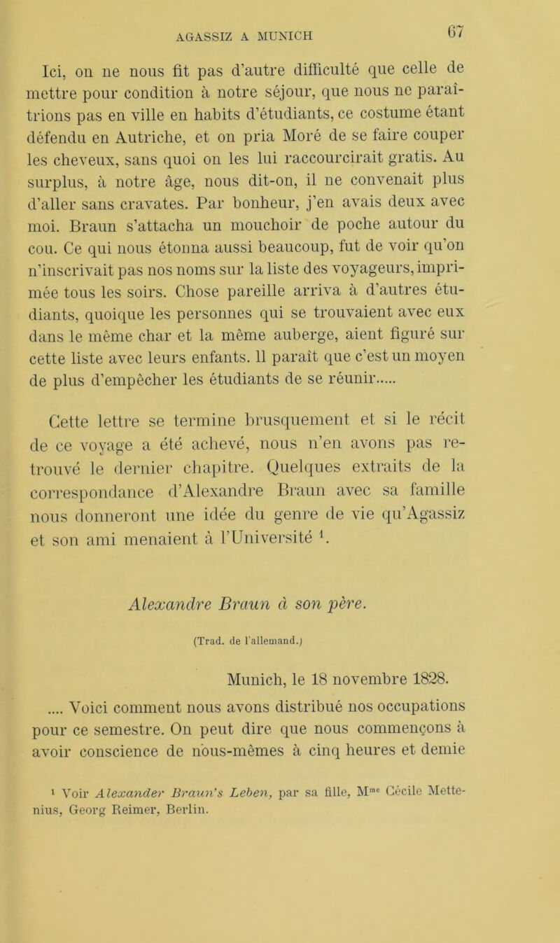 Ici, ou ne nous fit pas d’autre difficulté que celle de mettre pour condition à notre séjour, que nous ne paraî- trions pas en ville en habits d’étudiants, ce costume étant défendu en Autriche, et on pria Moré de se faire couper les cheveux, sans quoi on les lui raccourcirait gratis. Au surplus, à notre âge, nous dit-on, il ne convenait plus d’aller sans cravates. Par bonheur, j’en avais deux avec moi. Braun s’attacha un mouchoir de poche autour du cou. Ce qui nous étonna aussi beaucoup, fut de voir qu’on n’inscrivait pas nos noms sur la liste des voyageurs, impri- mée tous les soirs. Chose pareille arriva à d’autres étu- diants, quoique les personnes qui se trouvaient avec eux dans le même char et la même auberge, aient figuré sur cette liste avec leurs enfants. 11 paraît que c’est un moyen de plus d’empêcher les étudiants de se réunir Cette lettre se termine brusquement et si le récit de ce voyage a été achevé, nous n’en avons pas re- trouvé le dernier chapitre. Quelques extraits de la correspondance d’Alexandre Braun avec sa famille nous donneront une idée du genre de vie qu’Agassiz et son ami menaient à l’Université U Alexandre Braun à son père. (Trad. de l'allemand.) Munich, le 18 novembre 1828. .... Voici comment nous avons distribué nos occupations pour ce semestre. On peut dire que nous commençons à avoir conscience de nous-mêmes à cinq heures et demie 1 Voir Alexander Braun’s Leben, par sa fille, Mmc Cécile Mette- nius, Georg Reimer, Berlin.