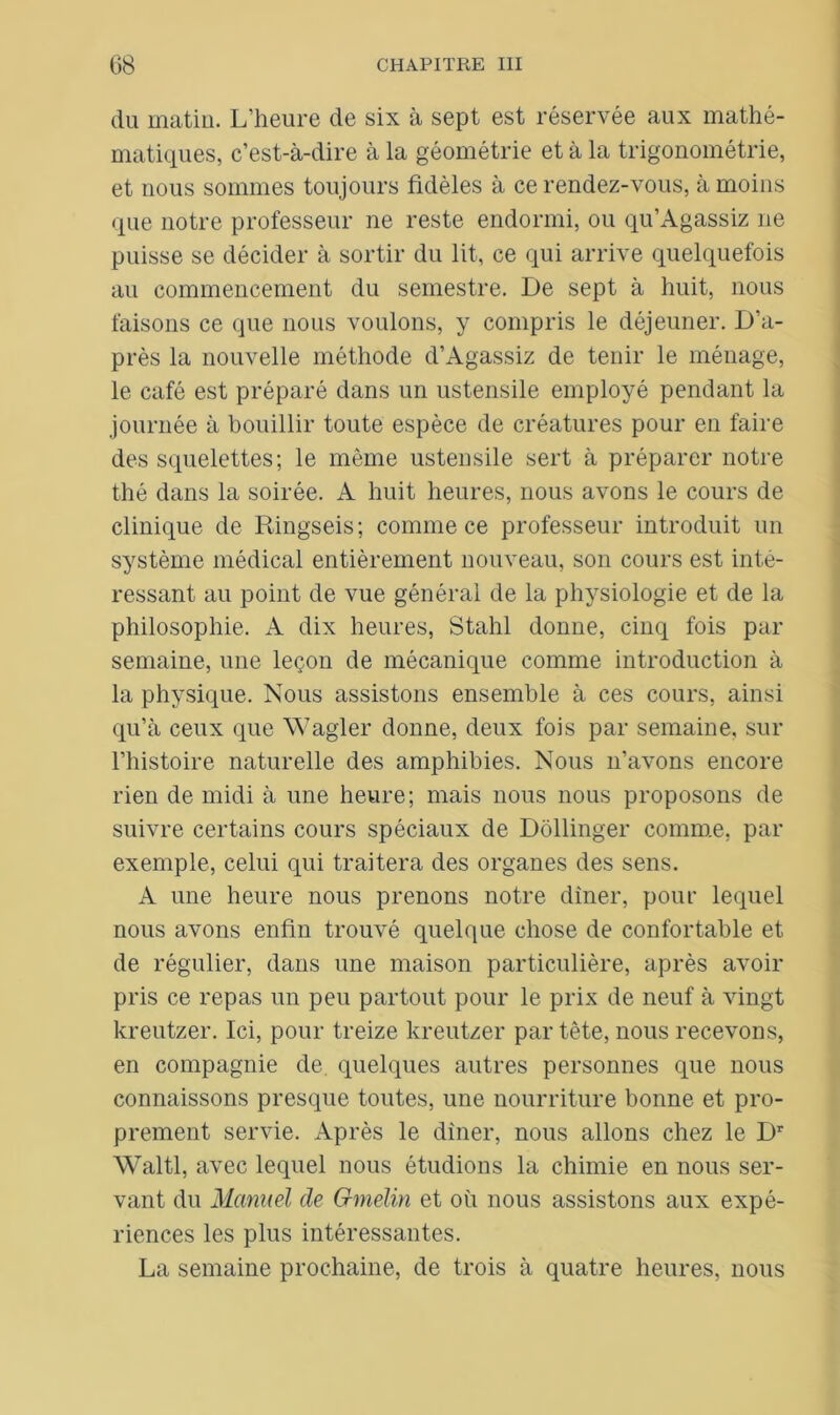 du matin. L’heure de six à sept est réservée aux mathé- matiques, c’est-à-dire à la géométrie et à la trigonométrie, et nous sommes toujours fidèles à ce rendez-vous, à moins que notre professeur ne reste endormi, ou qu’Agassiz ne puisse se décider à sortir du lit, ce qui arrive quelquefois au commencement du semestre. De sept à huit, nous faisons ce que nous voulons, y compris le déjeuner. D’a- près la nouvelle méthode d’Agassiz de tenir le ménage, le café est préparé dans un ustensile employé pendant la journée à bouillir toute espèce de créatures pour en faire des squelettes; le même ustensile sert à préparer notre thé dans la soirée. A huit heures, nous avons le cours de clinique de Ringseis; comme ce professeur introduit un système médical entièrement nouveau, son cours est inté- ressant au point de vue général de la physiologie et de la philosophie. A dix heures, Stahl donne, cinq fois par semaine, une leçon de mécanique comme introduction à la physique. Nous assistons ensemble à ces cours, ainsi qu’à ceux que Wagler donne, deux fois par semaine, sur l’histoire naturelle des amphibies. Nous n’avons encore rien de midi à une heure; mais nous nous proposons de suivre certains cours spéciaux de Dollinger comme, par exemple, celui qui traitera des organes des sens. A une heure nous prenons notre dîner, pour lequel nous avons enfin trouvé quelque chose de confortable et de régulier, dans une maison particulière, après avoir pris ce repas un peu partout pour le prix de neuf à vingt kreutzer. Ici, pour treize kreutzer par tête, nous recevons, en compagnie de quelques autres personnes que nous connaissons presque toutes, une nourriture bonne et pro- prement servie. Après le dîner, nous allons chez le Dr Waltl, avec lequel nous étudions la chimie en nous ser- vant du Manuel de G-melin et où nous assistons aux expé- riences les plus intéressantes. La semaine prochaine, de trois à quatre heures, nous