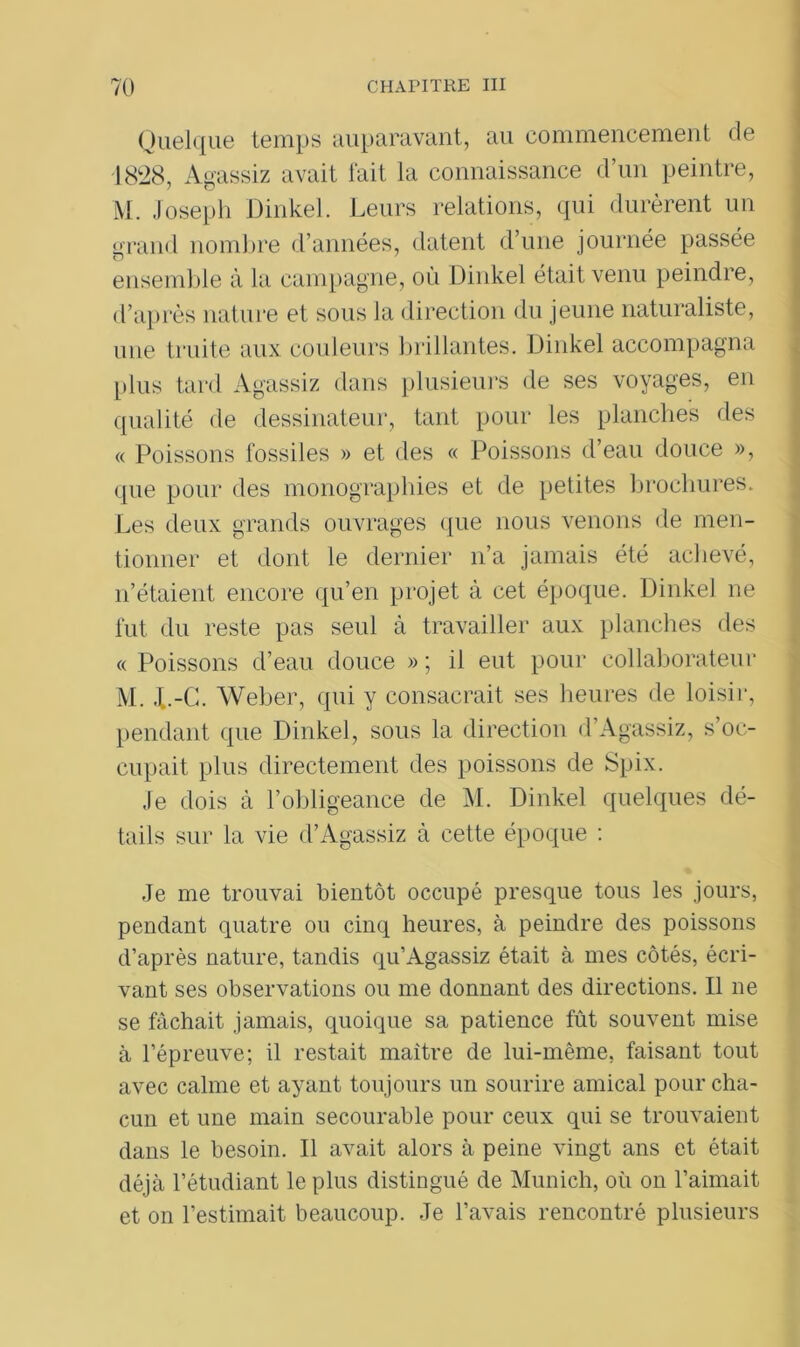 Quelque temps auparavant, au commencement de 1828, Agassiz avait fait la connaissance d’un peintre, M. Joseph Dinkel. Leurs relations, qui durèrent un grand nombre d’années, datent d’une journée passée ensemble à la campagne, où Dinkel était venu peindre, d’après nature et sous la direction du jeune naturaliste, une truite aux couleurs brillantes. Dinkel accompagna plus tard Agassiz dans plusieurs de ses voyages, en qualité de dessinateur, tant pour les planches des « Poissons fossiles » et des « Poissons d’eau douce », que pour des monographies et de petites brochures. Les deux grands ouvrages que nous venons de men- tionner et dont le dernier n’a jamais été achevé, n’étaient encore qu’en projet à cet époque. Dinkel ne fut du reste pas seul à travailler aux planches des « Poissons d’eau douce » ; il eut pour collaborateur M. J..-G. Weber, qui y consacrait ses heures de loisir, pendant que Dinkel, sous la direction d’Agassiz, s’oc- cupait plus directement des poissons de Spix. Je dois à l’obligeance de M. Dinkel quelques dé- tails sur la vie d’Agassiz à cette époque : Je me trouvai bientôt occupé presque tous les jours, pendant quatre ou cinq heures, à peindre des poissons d’après nature, tandis qu’Agassiz était à mes côtés, écri- vant ses observations ou me donnant des directions. Il ne se fâchait jamais, quoique sa patience fût souvent mise à l’épreuve; il restait maître de lui-même, faisant tout avec calme et ayant toujours un sourire amical pour cha- cun et une main secourable pour ceux qui se trouvaient dans le besoin. Il avait alors à peine vingt ans et était déjà l’étudiant le plus distingué de Munich, où on l’aimait et on l’estimait beaucoup. Je l’avais rencontré plusieurs