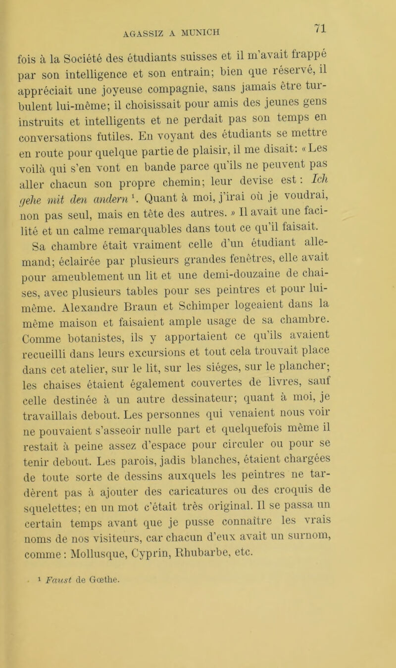 fois à la Société des étudiants suisses et il m a\ait happé par son intelligence et son entrain; bien que îéservé, il appréciait une joyeuse compagnie, sans jamais être tur- bulent lui-même; il choisissait pour amis des jeunes gens instruits et intelligents et ne perdait pas son temps en conversations futiles. En voyant des étudiants se mettre en route pour quelque partie de plaisir, il me disait. « Les voilà qui s’en vont en bande parce qu’ils ne peuvent pas aller chacun son propre chemin; leur devise est : Ich qehe mit den andern1. Quant à moi, j’irai où je voudrai, non pas seul, mais en tête des autres. » Il avait une faci- lité et un calme remarquables dans tout ce qu il taisait. Sa chambre était vraiment celle d’un étudiant alle- mand; éclairée par plusieurs grandes fenêtres, elle avait pour ameublement un lit et une demi-douzaine de chai- ses, avec plusieurs tables pour ses peintres et poui lui- même, Alexandre Braun et Schimper logeaient dans la même maison et faisaient ample usage de sa chambre. Comme botanistes, ils y apportaient ce qu ils avaient recueilli dans leurs excursions et tout cela trouvait place dans cet atelier, sur le lit, sur les sièges, sur le plancher ; les chaises étaient également couvertes de livres, sauf celle destinée à un autre dessinateur; quant à moi, je travaillais debout. Les personnes qui venaient nous voir ne pouvaient s’asseoir nulle part et quelquefois même il restait à peine assez d’espace pour circuler ou pour se tenir debout. Les parois, jadis blanches, étaient chaigées de toute sorte de dessins auxquels les peintres ne tar- dèrent pas à ajouter des caricatures ou des croquis de squelettes; en un mot c’était très original. Il se passa un certain temps avant que je pusse connaître les vrais noms de nos visiteurs, car chacun d’eux avait un surnom, comme: Mollusque, Cyprin, Rhubarbe, etc. 1 Faust de Goethe.