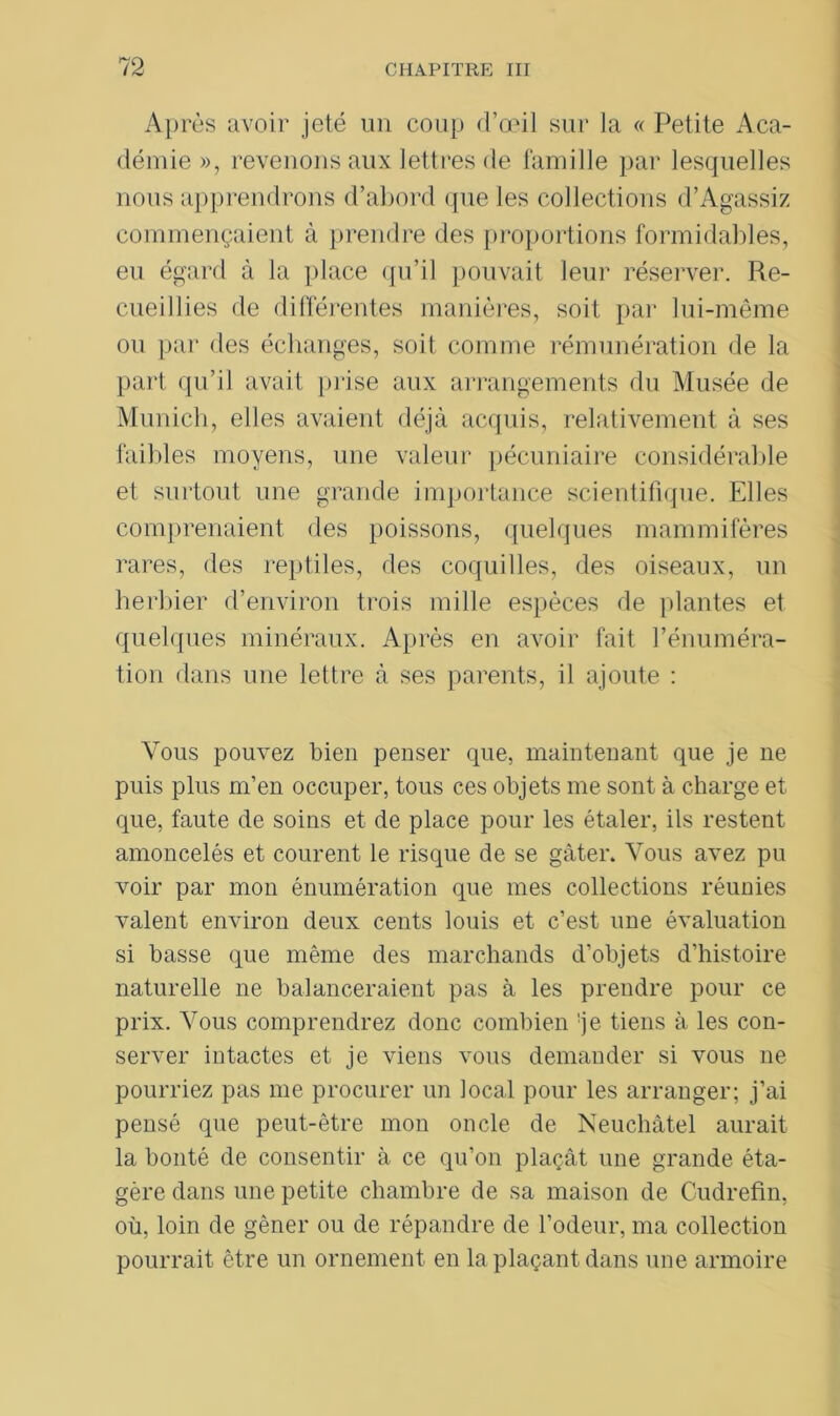Après avoir jeté un coup d’œil sur la « Petite Aca- démie », revenons aux lettres de famille par lesquelles nous apprendrons d’abord que les collections d’Agassiz commençaient à prendre des proportions formidables, eu égard à la place qu’il pouvait leur réserver. Re- cueillies de différentes manières, soit par lui-même ou par des échanges, soit comme rémunération de la part qu’il avait prise aux arrangements du Musée de Munich, elles avaient déjà acquis, relativement à ses faibles moyens, une valeur pécuniaire considérable et surtout une grande importance scientifique. Elles comprenaient des poissons, quelques mammifères rares, des reptiles, des coquilles, des oiseaux, un herbier d’environ trois mille espèces de plantes et quelques minéraux. Après en avoir fait l’énuméra- tion dans une lettre à ses parents, il ajoute : Vous pouvez bien penser que, maintenant que je ne puis plus m’en occuper, tous ces objets me sont à charge et que, faute de soins et de place pour les étaler, ils restent amoncelés et courent le risque de se gâter. Vous avez pu voir par mon énumération que mes collections réunies valent environ deux cents louis et c’est une évaluation si basse que même des marchands d’objets d’histoire naturelle ne balanceraient pas à les prendre pour ce prix. Vous comprendrez donc combien je tiens à les con- server intactes et je viens vous demander si vous ne pourriez pas me procurer un local pour les arranger; j’ai pensé que peut-être mon oncle de Neuchâtel aurait la bonté de consentir à ce qu’on plaçât une grande éta- gère dans une petite chambre de sa maison de Cudrefin, où, loin de gêner ou de répandre de l’odeur, ma collection pourrait être un ornement en la plaçant dans une armoire
