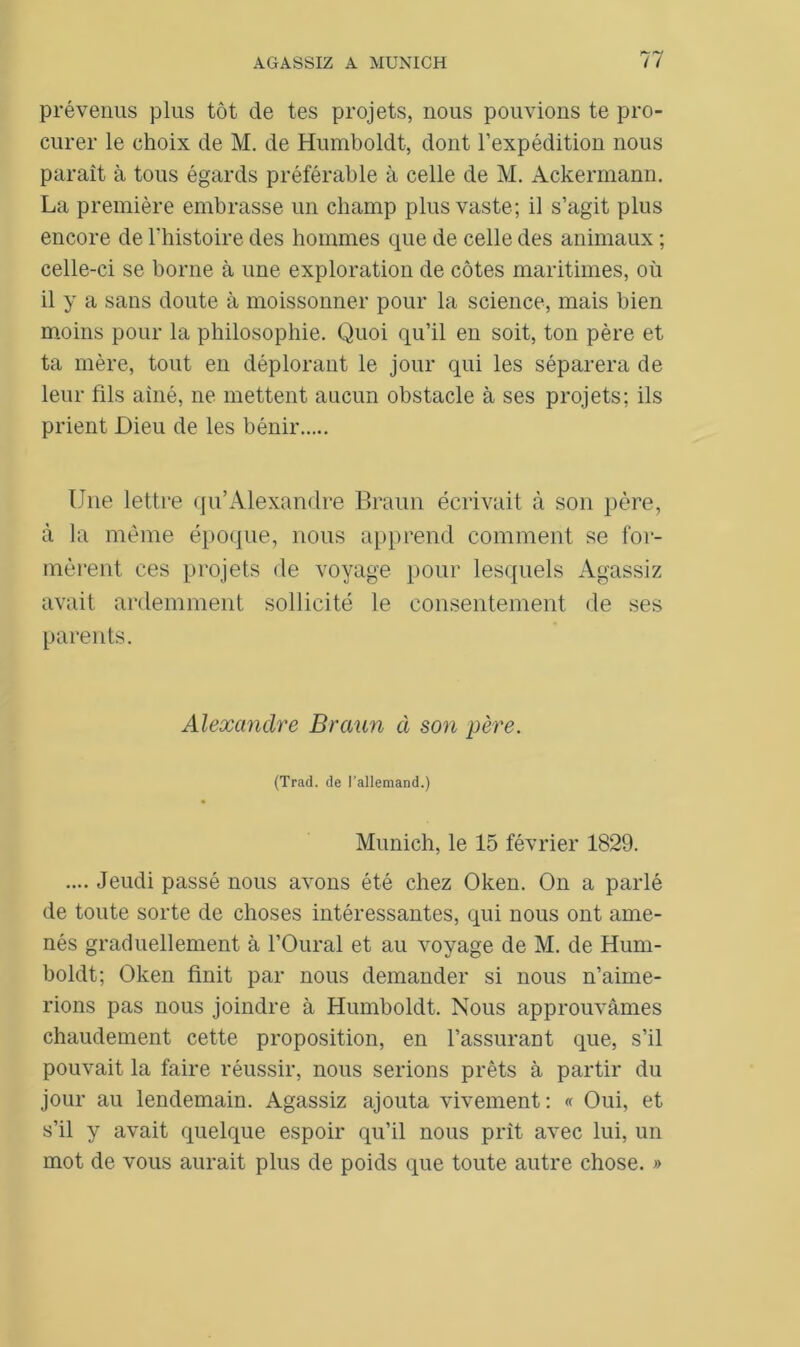 prévenus plus tôt de tes projets, nous pouvions te pro- curer le choix de M. de Humboldt, dont l’expédition nous paraît à tous égards préférable à celle de M. Ackermann. La première embrasse un champ plus vaste; il s’agit plus encore de l’histoire des hommes que de celle des animaux ; celle-ci se borne à une exploration de côtes maritimes, où il y a sans doute à moissonner pour la science, mais bien moins pour la philosophie. Quoi qu’il en soit, ton père et ta mère, tout en déplorant le jour qui les séparera de leur fils aîné, ne mettent aucun obstacle à ses projets; ils prient Dieu de les bénir Une lettre qu’Alexandre Braun écrivait à son père, à la même époque, nous apprend comment se for- mèrent ces projets de voyage pour lesquels Agassiz avait ardemment sollicité le consentement de ses parents. Alexandre Braun à son père. (Trad. de l’allemand.) Munich, le 15 février 1829. .... Jeudi passé nous avons été chez Oken. On a parlé de toute sorte de choses intéressantes, qui nous ont ame- nés graduellement à l’Oural et au voyage de M. de Hum- boldt; Oken finit par nous demander si nous n’aime- rions pas nous joindre à Humboldt. Nous approuvâmes chaudement cette proposition, en l’assurant que, s’il pouvait la faire réussir, nous serions prêts à partir du jour au lendemain. Agassiz ajouta vivement: « Oui, et s’il y avait quelque espoir qu’il nous prit avec lui, un mot de vous aurait plus de poids que toute autre chose. »