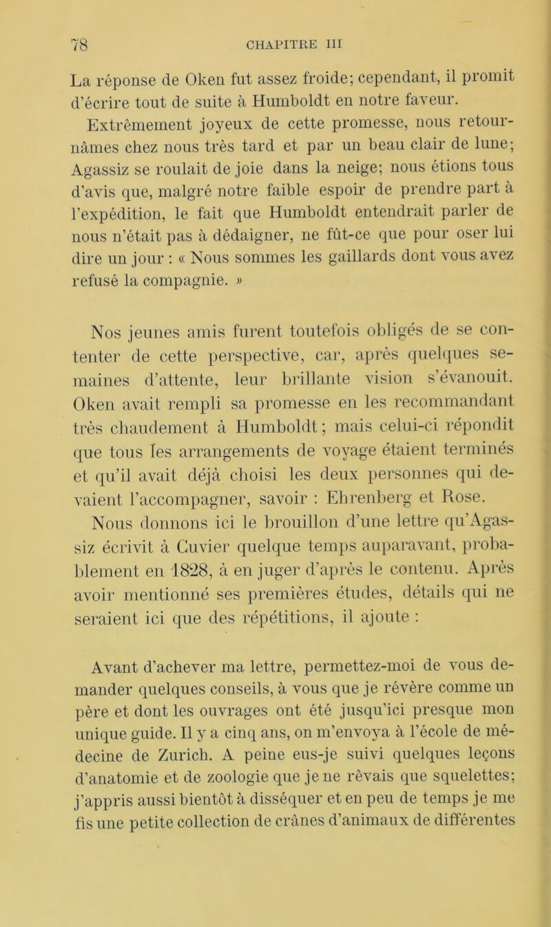 La réponse de Oken fut assez froide; cependant, il promit d’écrire tout de suite à Humboldt en notre faveur. Extrêmement joyeux de cette promesse, nous retour- nâmes chez nous très tard et par un beau clair de lune; Agassiz se roulait de joie dans la neige; nous étions tous d’avis que, malgré notre faible espoir de prendre part à l’expédition, le fait que Humboldt entendrait parler de nous n’était pas à dédaigner, ne fût-ce que pour oser lui dire un jour : cc Nous sommes les gaillards dont vous avez refusé la compagnie. » Nos jeunes amis furent toutefois obligés de se con- tenter de cette perspective, car, après quelques se- maines d’attente, leur brillante vision s’évanouit. Oken avait rempli sa promesse en les recommandant très chaudement à Humboldt ; mais celui-ci répondit que tous les arrangements de voyage étaient terminés et qu’il avait déjà choisi les deux personnes qui de- vaient l’accompagner, savoir : Ehrenberg et Rose. Nous donnons ici le brouillon d’une lettre qu’Agas- siz écrivit à Cuvier quelque temps auparavant, proba- blement en 1828, à en juger d’après le contenu. Après avoir mentionné ses premières études, détails qui ne seraient ici que des répétitions, il ajoute : Avant d’achever ma lettre, permettez-moi de vous de- mander quelques conseils, à vous que je révère comme un père et dont les ouvrages ont été jusqu’ici presque mon unique guide. Il y a cinq ans, on m’envoya à l’école de mé- decine de Zurich. A peine eus-je suivi quelques leçons d’anatomie et de zoologie que je ne rêvais que squelettes; j’appris aussi bientôt à disséquer et en peu de temps je me fis une petite collection de crânes d’animaux de différentes