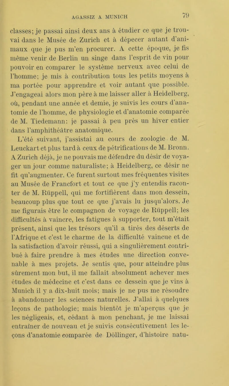 classes; je passai ainsi deux ans à étudier ce que je trou- vai dans le Musée de Zurich et à dépecer autant d’ani- maux que je pus m’en procurer. A cette époque, je fis même venir de Berlin un singe dans l’esprit de vin pour pouvoir en comparer le système nerveux avec celui de l’homme; je mis à contribution tous les petits moyens à ma portée pour apprendre et voir autant que possible. J’engageai alors mon père à me laisser aller à Heidelberg, où, pendant une année et demie, je suivis les cours d’ana- tomie de l’homme, de physiologie et d’anatomie comparée de M. Tiedemann: je passai à peu près un hiver entier dans l’amphithéâtre anatomique. L’été suivant, j’assistai au cours de zoologie de M. Leuckart et plus tard à ceux de pétrifications de M. Bronn. A Zurich déjà, je ne pouvais me défendre du désir de voya- ger un jour comme naturaliste; à Heidelberg, ce désir ne fit qu’augmenter. Ce furent surtout mes fréquentes visites au Musée de Francfort et tout ce que j’y entendis racon- ter de M. Rüppell, qui me fortifièrent dans mon dessein, beaucoup plus que tout ce que j’avais lu jusqu’alors. Je me figurais être le compagnon de voyage de Rüppell; les difficultés à vaincre, les fatigues à supporter, tout m’était présent, ainsi que les trésors qu’il a tirés des déserts de l'Afrique et c’est le charme de la difficulté vaincue et de la satisfaction d’avoir réussi, qui a singulièrement contri- bué à faire prendre à mes études une direction conve- nable à mes projets. Je sentis que, pour atteindre plus sûrement mon but, il me fallait absolument achever mes études de médecine et c’est dans ce dessein que je vins à Munich il y a dix-huit mois; mais je ne pus me résoudre à abandonner les sciences naturelles. J’allai à quelques leçons de pathologie; mais bientôt je m’aperçus que je les négligeais, et, cédant à mon penchant, je me laissai entraîner de nouveau et je suivis consécutivement les le- çons d’anatomie comparée de Dôllinger, d’histoire natu-