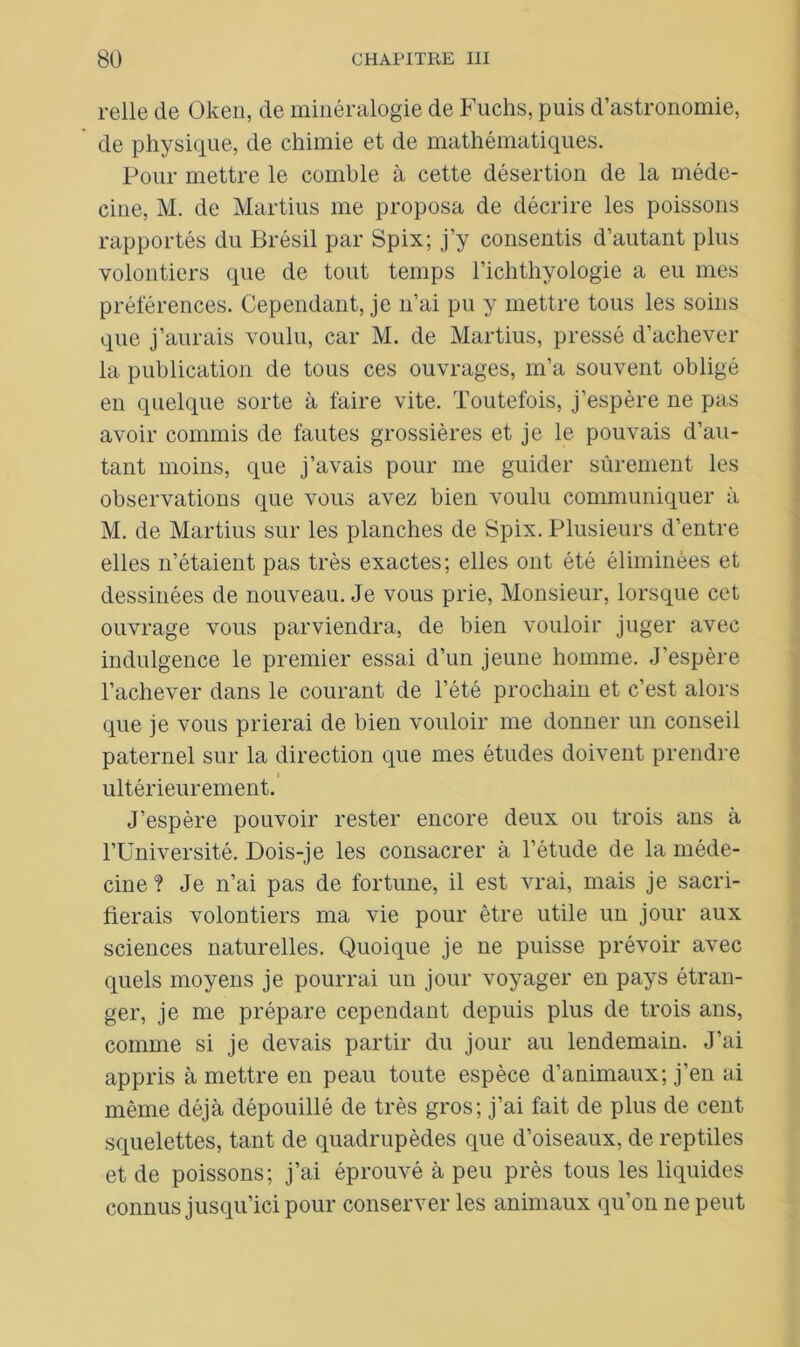relie de Oken, de minéralogie de Fuchs, puis d’astronomie, de physique, de chimie et de mathématiques. Pour mettre le comble à cette désertion de la méde- cine, M. de Martius me proposa de décrire les poissons rapportés du Brésil par Spix; j’y consentis d’autant plus volontiers que de tout temps l’ichthyologie a eu mes préférences. Cependant, je n’ai pu y mettre tous les soins que j’aurais voulu, car M. de Martius, pressé d’achever la publication de tous ces ouvrages, m’a souvent obligé en quelque sorte à faire vite. Toutefois, j’espère ne pas avoir commis de fautes grossières et je le pouvais d’au- tant moins, que j’avais pour me guider sûrement les observations que vous avez bien voulu communiquer à M. de Martius sur les planches de Spix. Plusieurs d’entre elles n’étaient pas très exactes; elles ont été éliminées et dessinées de nouveau. Je vous prie, Monsieur, lorsque cet ouvrage vous parviendra, de bien vouloir juger avec indulgence le premier essai d’un jeune homme. J’espère l’achever dans le courant de l’été prochain et c’est alors que je vous prierai de bien vouloir me donner un conseil paternel sur la direction que mes études doivent prendre ultérieurement. J’espère pouvoir rester encore deux ou trois ans à l’Université. Dois-je les consacrer à l’étude de la méde- cine? Je n’ai pas de fortune, il est vrai, mais je sacri- fierais volontiers ma vie pour être utile un jour aux sciences naturelles. Quoique je ne puisse prévoir avec quels moyens je pourrai un jour voyager en pays étran- ger, je me prépare cependant depuis plus de trois ans, comme si je devais partir du jour au lendemain. J’ai appris à mettre en peau toute espèce d’animaux; j’en ai même déjà dépouillé de très gros; j’ai fait de plus de cent squelettes, tant de quadrupèdes que d’oiseaux, de reptiles et de poissons; j’ai éprouvé à peu près tous les liquides connus jusqu’ici pour conserver les animaux qu’on ne peut