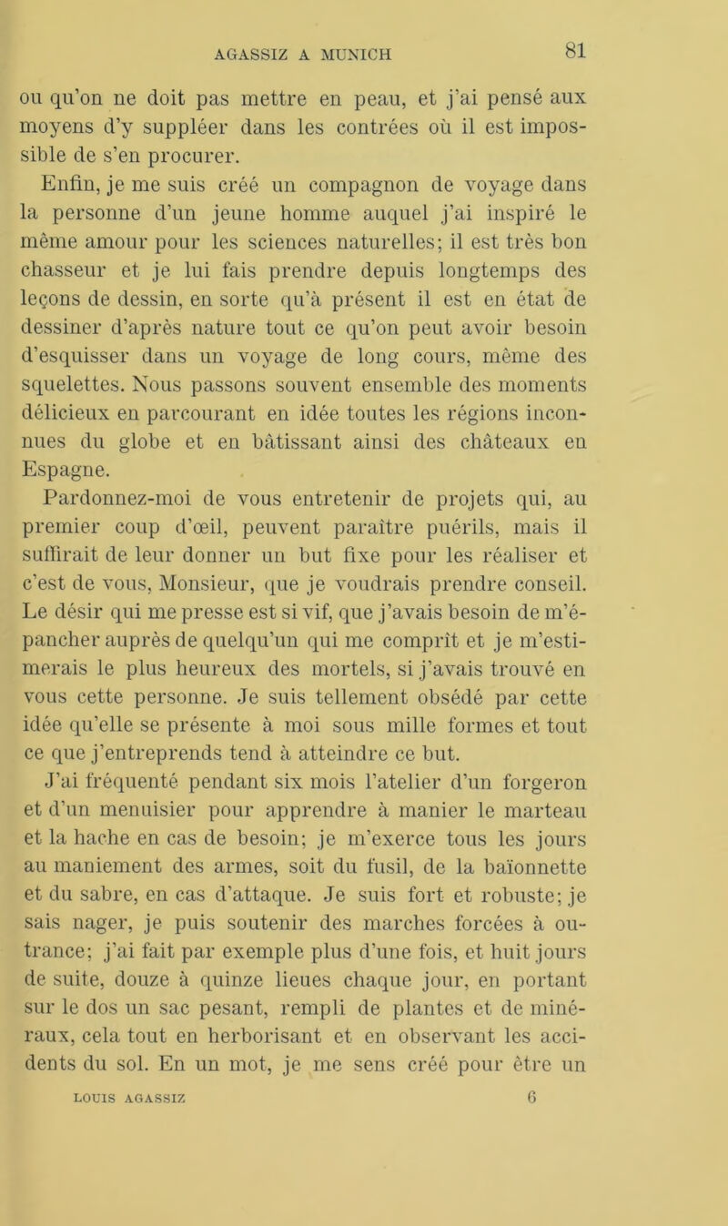 ou qu’on ne doit pas mettre en peau, et j’ai pensé aux moyens d’y suppléer dans les contrées où il est impos- sible de s’en procurer. Enfin, je me suis créé un compagnon de voyage dans la personne d’un jeune homme auquel j’ai inspiré le même amour pour les sciences naturelles; il est très bon chasseur et je lui fais prendre depuis longtemps des leçons de dessin, en sorte qu’à présent il est en état de dessiner d’après nature tout ce qu’on peut avoir besoin d’esquisser dans un voyage de long cours, même des squelettes. Nous passons souvent ensemble des moments délicieux en parcourant en idée toutes les régions incon- nues du globe et en bâtissant ainsi des châteaux en Espagne. Pardonnez-moi de vous entretenir de projets qui, au premier coup d’œil, peuvent paraître puérils, mais il suffirait de leur donner un but fixe pour les réaliser et c’est de vous, Monsieur, que je voudrais prendre conseil. Le désir qui me presse est si vif, que j’avais besoin de m’é- pancher auprès de quelqu’un qui me comprît et je m’esti- merais le plus heureux des mortels, si j’avais trouvé en vous cette personne. Je suis tellement obsédé par cette idée qu’elle se présente à moi sous mille formes et tout ce que j’entreprends tend à atteindre ce but. J’ai fréquenté pendant six mois l’atelier d’un forgeron et d’un menuisier pour apprendre à manier le marteau et la hache en cas de besoin; je m’exerce tous les jours au maniement des armes, soit du fusil, de la baïonnette et du sabre, en cas d’attaque. Je suis fort et robuste; je sais nager, je puis soutenir des marches forcées à ou- trance; j’ai fait par exemple plus d’une fois, et huit jours de suite, douze à quinze lieues chaque jour, en portant sur le dos un sac pesant, rempli de plantes et de miné- raux, cela tout en herborisant et en observant les acci- dents du sol. En un mot, je me sens créé pour être un LOUIS AGASSIZ 6